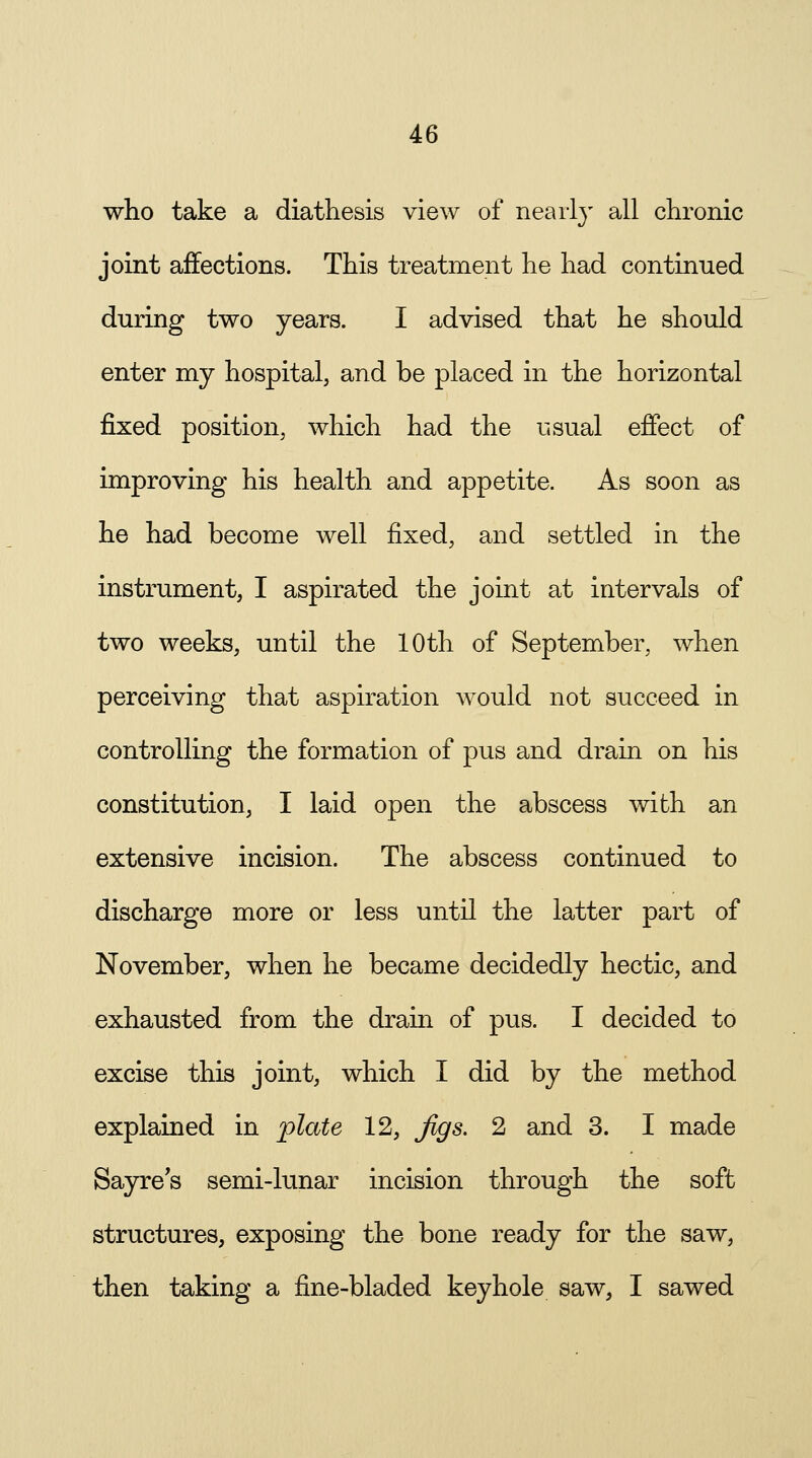 who take a diathesis view of nearly all chronic joint affections. This treatment he had continued during two years. I advised that he should enter my hospital, and be placed in the horizontal fixed position, which had the usual effect of improving his health and appetite. As soon as he had become well fixed, and settled in the instrument, I aspirated the joint at intervals of two weeks, until the 10th of September, when perceiving that aspiration would not succeed in controlling the formation of pus and drain on his constitution, I laid open the abscess with an extensive incision. The abscess continued to discharge more or less until the latter part of November, when he became decidedly hectic, and exhausted from the drain of pus. I decided to excise this joint, which I did by the method explained in plate 12, Jigs. 2 and 3. I made Sayre's semi-lunar incision through the soft structures, exposing the bone ready for the saw, then taking a fine-bladed keyhole saw, I sawed