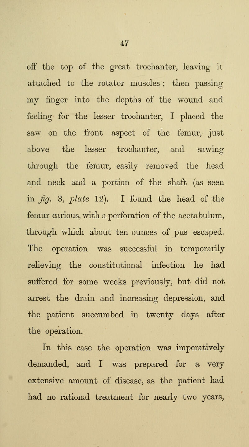 off the top of the great trochanter, leaving it attached to the rotator muscles ; then passing my finger into the depths of the wound and feeling for the lesser trochanter, I placed the saw on the front aspect of the femur, just above the lesser trochanter, and sawing through the femur, easily removed the head and neck and a portion of the shaft (as seen in Jig. 3, plate 12). I found the head of the femur carious, with a perforation of the acetabulum, through which about ten ounces of pus escaped. The operation was successful in temporarily relieving the constitutional infection he had suffered for some weeks previously, but did not arrest the drain and increasing depression, and the patient succumbed in twenty days after the operation. In this case the operation was imperatively demanded, and I was prepared for a very extensive amount of disease, as the patient had had no rational treatment for nearly two years,