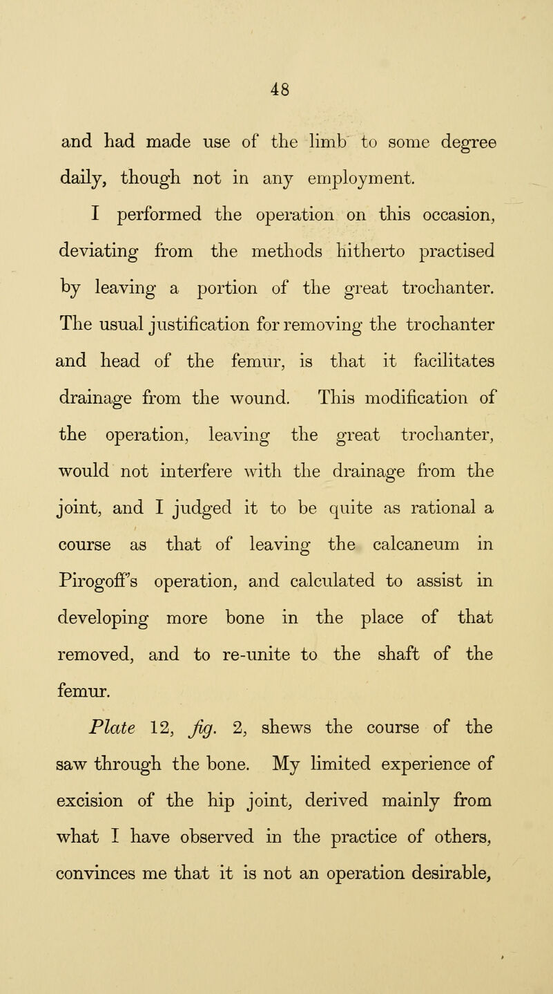 and had made use of the limb to some degree daily, though not in any employment. I performed the operation on this occasion, deviating from the methods hitherto practised by leaving a portion of the great trochanter. The usual justification for removing the trochanter and head of the femur, is that it facilitates drainage from the wound. This modification of the operation, leaving the great trochanter, would not interfere with the drainage from the joint, and I judged it to be quite as rational a course as that of leaving the calcaneum in PirogofFs operation, and calculated to assist in developing more bone in the place of that removed, and to re-unite to the shaft of the femur. Plate 12, Jig. 2, shews the course of the saw through the bone. My limited experience of excision of the hip joint, derived mainly from what I have observed in the practice of others, convinces me that it is not an operation desirable,