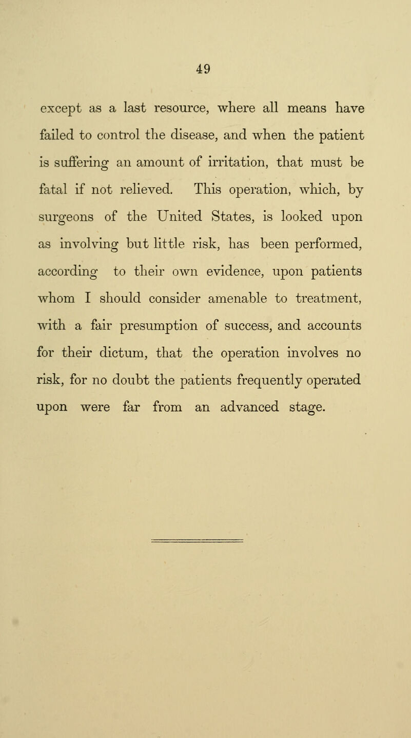 except as a last resource, where all means have failed to control the disease, and when the patient is suffering an amount of irritation, that must be fatal if not relieved. This operation, which, by surgeons of the United States, is looked upon as involving but little risk, has been performed, according to their own evidence, upon patients whom I should consider amenable to treatment, with a fair presumption of success, and accounts for their dictum, that the operation involves no risk, for no doubt the patients frequently operated upon were far from an advanced stage.