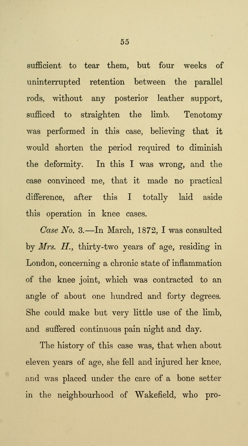 sufficient to tear them, but four weeks of uninterrupted retention between the parallel rods, without any posterior leather support, sufficed to straighten the limb. Tenotomy was performed in this case, believing that it would shorten the period required to diminish the deformity. In this I was wrong, and the case convinced me, that it made no practical difference, after this I totally laid aside this operation in knee cases. Case No. 3.—In March, 1872, I was consulted by Mrs. H., thirty-two years of age, residing in London, concerning a chronic state of inflammation of the knee joint, which was contracted to an angle of about one hundred and forty degrees. She could make but very little use of the limb, and suffered continuous pain night and day. The history of this case was, that when about eleven years of age, she fell and injured her knee, and was placed under the care of a bone setter in the neighbourhood of Wakefield, who pro-