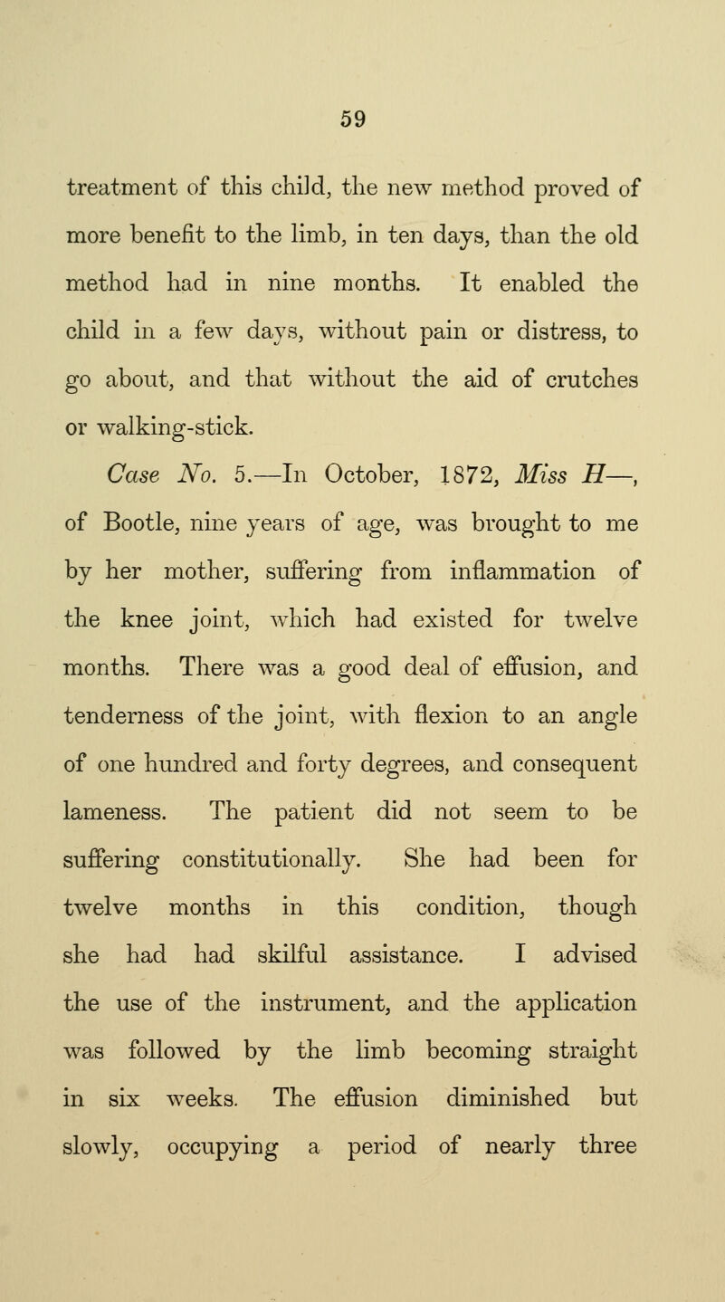 treatment of this child, the new method proved of more benefit to the limb, in ten days, than the old method had in nine months. It enabled the child in a few days, without pain or distress, to go about, and that without the aid of crutches or walking-stick. Case No. 5.—In October, 1872, Miss H-, of Bootle, nine years of age, was brought to me by her mother, suffering from inflammation of the knee joint, which had existed for twelve months. There was a good deal of effusion, and tenderness of the joint, with flexion to an angle of one hundred and forty degrees, and consequent lameness. The patient did not seem to be suffering constitutionally. She had been for twelve months in this condition, though she had had skilful assistance. I advised the use of the instrument, and the application was followed by the limb becoming straight in six weeks. The effusion diminished but slowly, occupying a period of nearly three