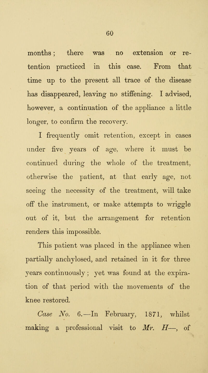 months; there was no extension or re- tention practiced in this case. From that time up to the present all trace of the disease has disappeared, leaving no stiffening. I advised, however, a continuation of the appliance a little longer, to confirm the recovery. I frequently omit retention, except in cases under five years of age, where it must be continued during the whole of the treatment, otherwise the patient, at that early age, not seeing the necessity of the treatment, will take off the instrument, or make attempts to wriggle out of it, but the arrangement for retention renders this impossible. This patient was placed in the appliance when partially anchylosed, and retained in it for three years continuously; yet was found at the expira- tion of that period with the movements of the knee restored. Case No. 6.—In February, 1871, whilst making a professional visit to Mr. H—, of