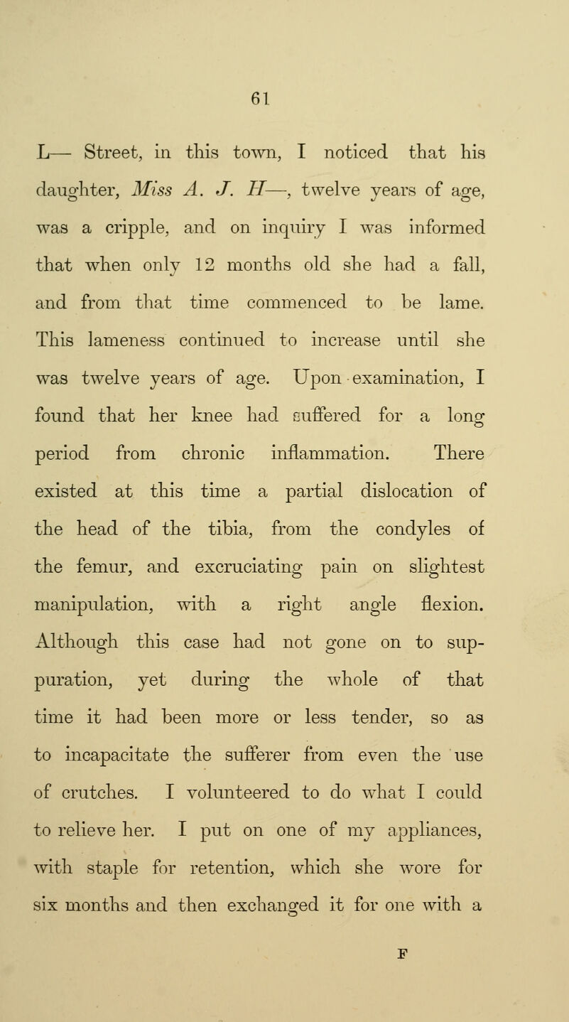 L— Street, in this town, I noticed that his daughter, Miss A. J. H—, twelve years of age, was a cripple, and on inquiry I was informed that when only 12 months old she had a fall, and from that time commenced to be lame. This lameness continued to increase until she was twelve years of age. Upon examination, I found that her knee had suffered for a long1 period from chronic hiflammation. There existed at this time a partial dislocation of the head of the tibia, from the condyles of the femur, and excruciating pain on slightest manipulation, with a right angle flexion. Although this case had not gone on to sup- puration, yet during the whole of that time it had been more or less tender, so as to incapacitate the sufferer from even the use of crutches. I volunteered to do what I could to relieve her. I put on one of my appliances, with staple for retention, which she wore for six months and then exchanged it for one with a