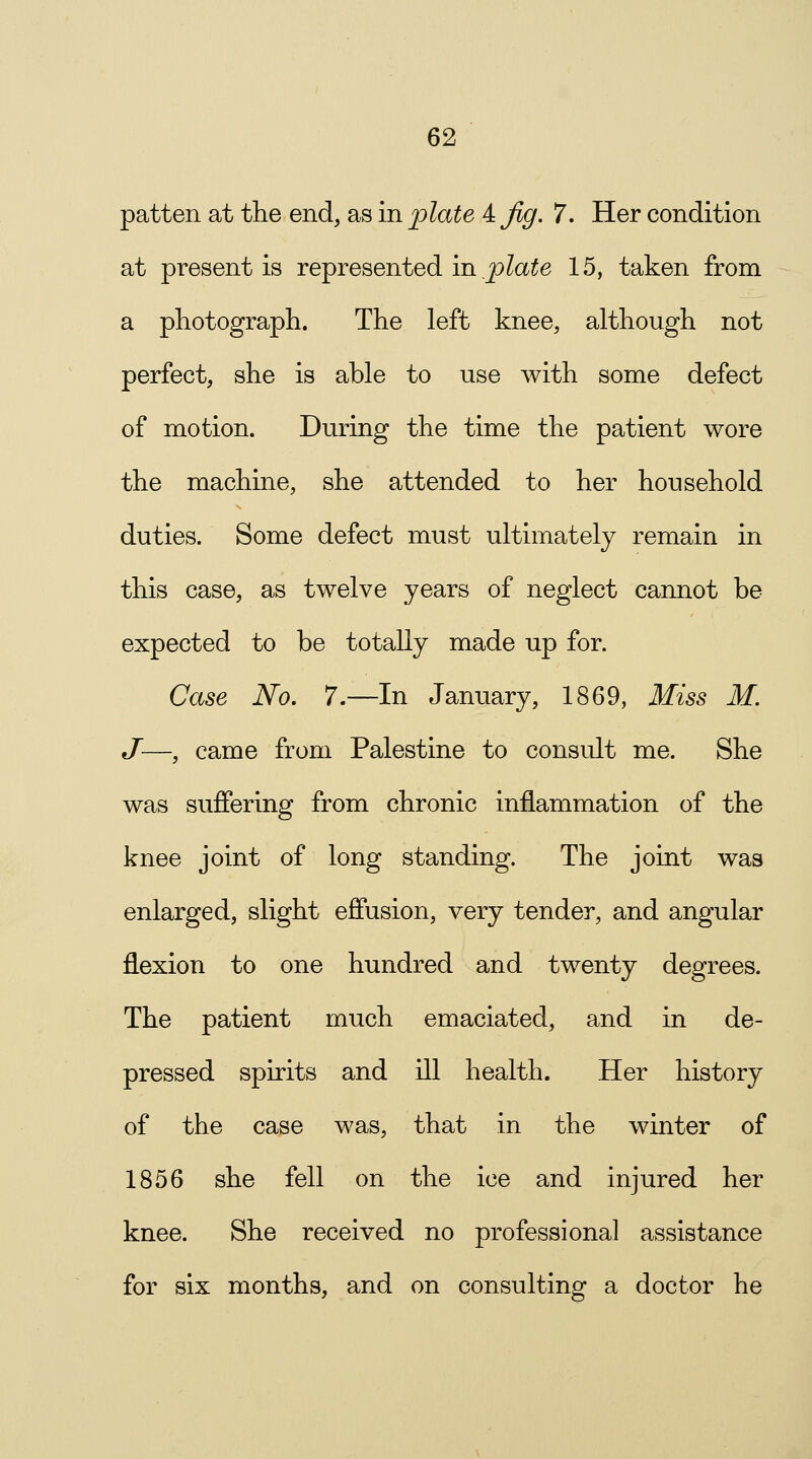 patten at the end, as in plate 4 Jig. 7. Her condition at present is represented in plate 15, taken from a photograph. The left knee, although not perfect, she is able to use with some defect of motion. During the time the patient wore the machine, she attended to her household duties. Some defect must ultimately remain in this case, as twelve years of neglect cannot be expected to be totally made up for. Case No. 7.—In January, 1869, Miss M. J—, came from Palestine to consult me. She was suffering from chronic inflammation of the knee joint of long standing. The joint was enlarged, slight effusion, very tender, and angular flexion to one hundred and twenty degrees. The patient much emaciated, and in de- pressed spirits and ill health. Her history of the case was, that in the winter of 1856 she fell on the ice and injured her knee. She received no professional assistance for six months, and on consulting a doctor he