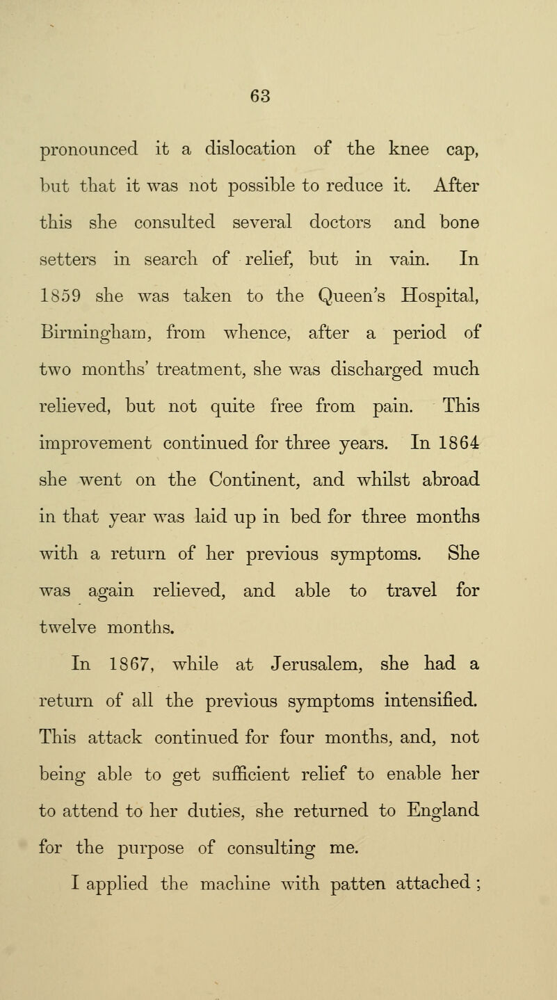 pronounced it a dislocation of the knee cap, but that it was not possible to reduce it. After this she consulted several doctors and bone setters in search of relief, but in vain. In 1859 she was taken to the Queen's Hospital, Birmingham, from whence, after a period of two months' treatment, she was discharged much relieved, but not quite free from pain. This improvement continued for three years. In 1864 she went on the Continent, and whilst abroad in that year was laid up in bed for three months with a return of her previous symptoms. She was again relieved, and able to travel for twelve months. In 1867, while at Jerusalem, she had a return of all the previous symptoms intensified. This attack continued for four months, and, not being able to get sufficient relief to enable her to attend to her duties, she returned to England for the purpose of consulting me. I applied the machine with patten attached ;