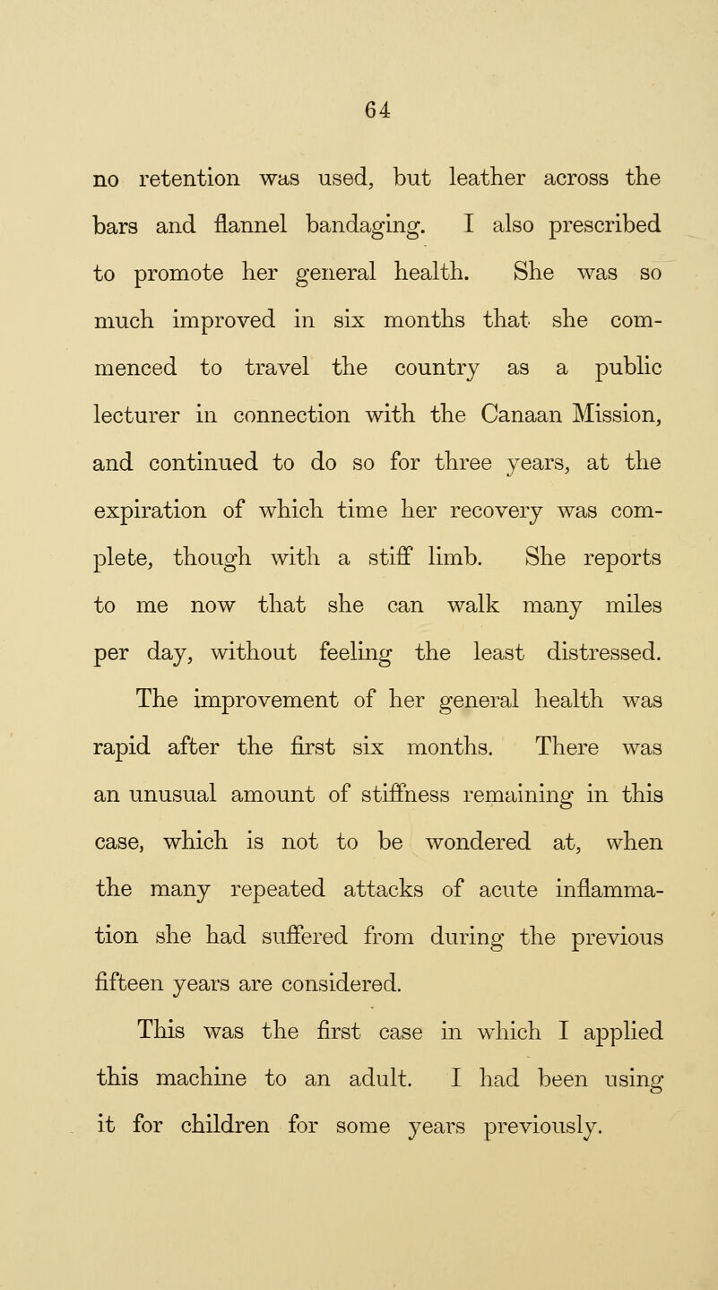 no retention was used, but leather across the bars and flannel bandaging. I also prescribed to promote her general health. She was so much improved in six months that she com- menced to travel the country as a public lecturer in connection with the Canaan Mission, and continued to do so for three years, at the expiration of which time her recovery was com- plete, though with a stiff limb. She reports to me now that she can walk many miles per day, without feeling the least distressed. The improvement of her general health was rapid after the first six months. There was an unusual amount of stiffness remaining in this case, which is not to be wondered at, when the many repeated attacks of acute inflamma- tion she had suffered from during the previous fifteen years are considered. This was the first case in which I applied this machine to an adult. I had been using it for children for some years previously.