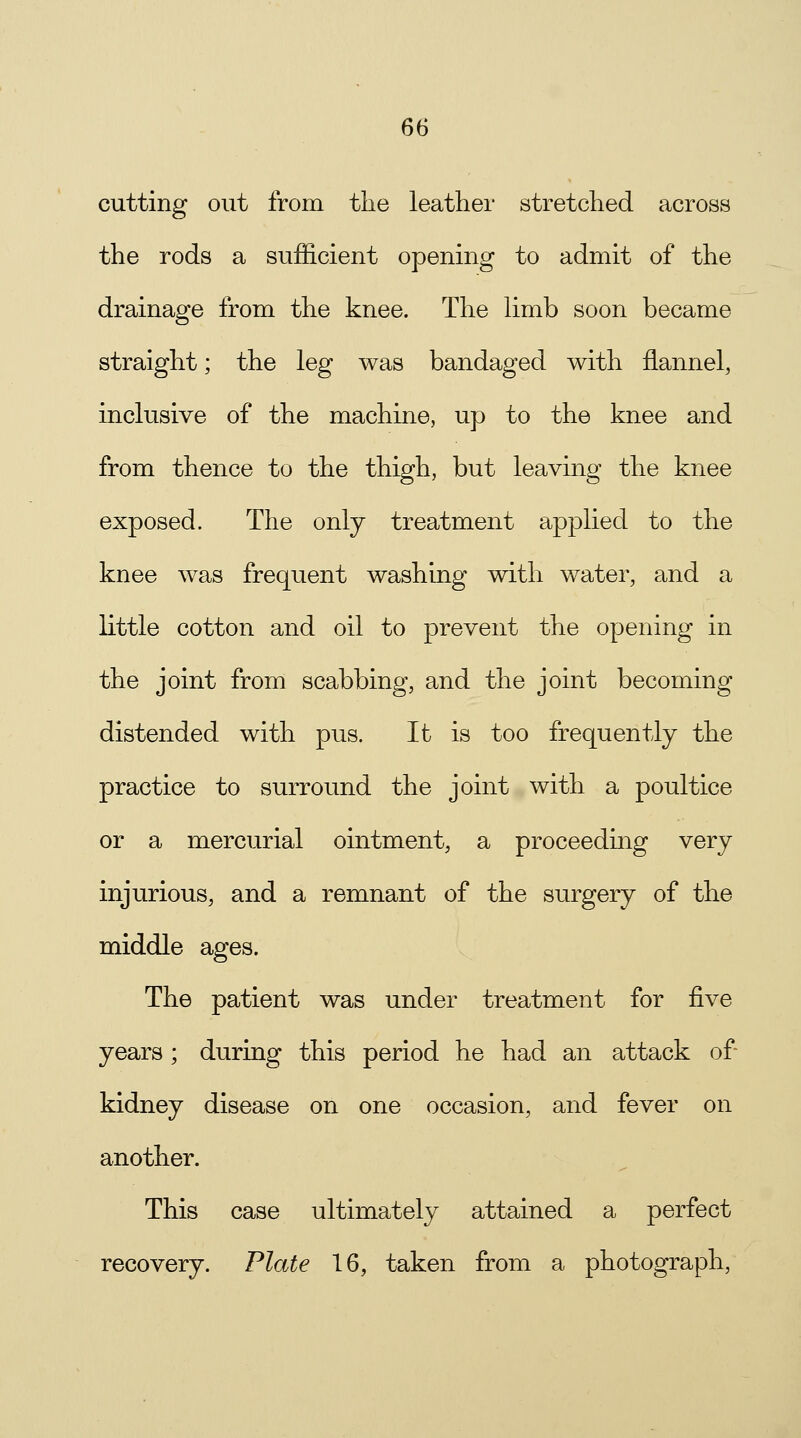 cutting out from the leather stretched across the rods a sufficient opening to admit of the drainage from the knee. The limb soon became straight; the leg was bandaged with flannel, inclusive of the machine, up to the knee and from thence to the thigh, but leaving the knee exposed. The only treatment applied to the knee was frequent washing with water, and a little cotton and oil to prevent the opening in the joint from scabbing, and the joint becoming distended with pus. It is too frequently the practice to surround the joint with a poultice or a mercurial ointment, a proceeding very injurious, and a remnant of the surgery of the middle ages. The patient was under treatment for five years; during this period he had an attack of kidney disease on one occasion, and fever on another. This case ultimately attained a perfect recovery. Plate 16, taken from a photograph,