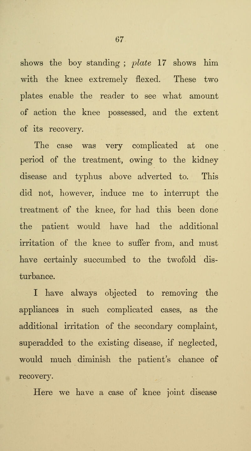 shows the boy standing ; plate 17 shows him with the knee extremely flexed. These two plates enable the reader to see what amount of action the knee possessed, and the extent of its recovery. The case was very complicated at one period of the treatment, owing to the kidney disease and typhus above adverted to. This did not, however, induce me to interrupt the treatment of the knee, for had this been done the patient would have had the additional irritation of the knee to suffer from, and must have certainly succumbed to the twofold dis- turbance. I have always objected to removing the appliances in such complicated cases, as the additional irritation of the secondary complaint, superadded to the existing disease, if neglected, would much diminish the patient's chance of recovery. Here we have a case of knee joint disease