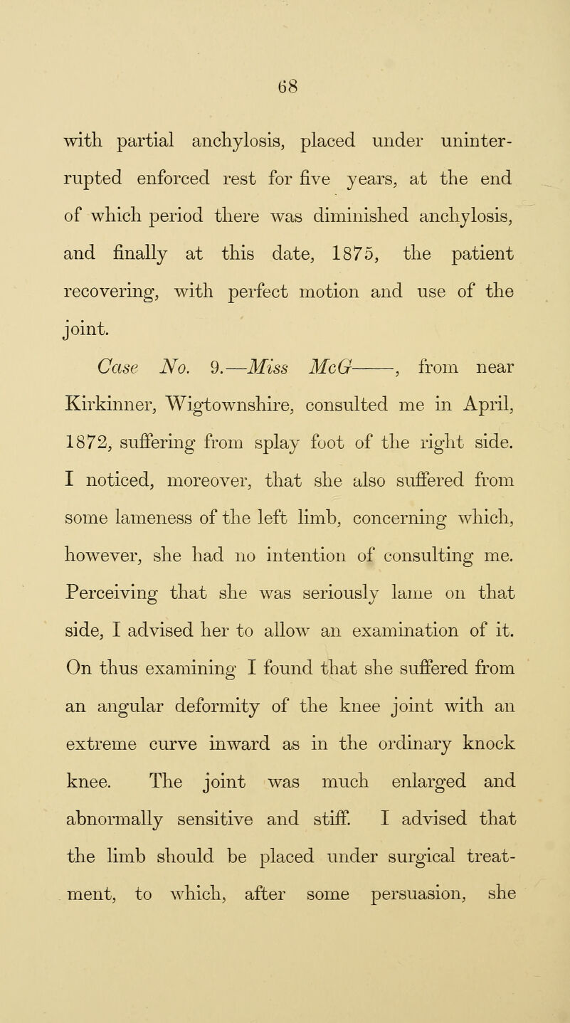 (58 with partial anchylosis, placed under uninter- rupted enforced rest for five years, at the end of which period there was diminished anchylosis, and finally at this date, 1875, the patient recovering, with perfect motion and use of the joint. Case No. 9.—Miss McG , from near Kirkinner, Wigtownshire, consulted me in April, 1872, suffering from splay foot of the right side. I noticed, moreover, that she also suffered from some lameness of the left limb, concerning which, however, she had no intention of consulting me. Perceiving that she was seriously lame on that side, I advised her to allow an examination of it. On thus examining I found that she suffered from an angular deformity of the knee joint with an extreme curve inward as in the ordinary knock knee. The joint was much enlarged and abnormally sensitive and stiff. I advised that the limb should be placed under surgical treat- . ment, to which, after some persuasion, she