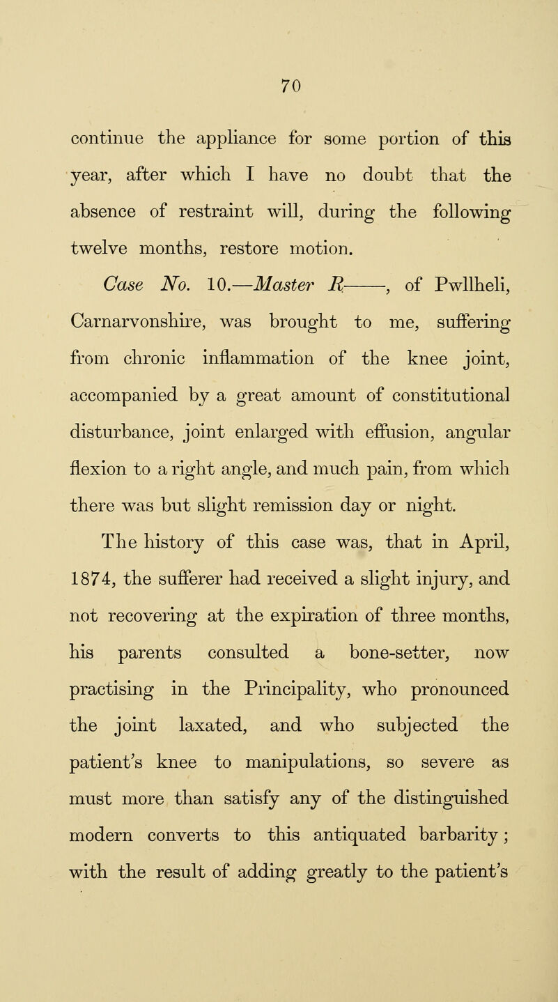 continue the appliance for some portion of this year, after which I have no doubt that the absence of restraint will, during the following twelve months, restore motion. Case No. 10.—Master R , of Pwllheli, Carnarvonshire, was brought to me, suffering from chronic inflammation of the knee joint, accompanied by a great amount of constitutional disturbance, joint enlarged with effusion, angular flexion to a right angle, and much pain, from which there was but slight remission day or night. The history of this case was, that in April, 1874, the sufferer had received a slight injury, and not recovering at the expiration of three months, his parents consulted a bone-setter, now practising in the Principality, who pronounced the joint laxated, and who subjected the patient's knee to manipulations, so severe as must more than satisfy any of the distinguished modern converts to this antiquated barbarity; with the result of adding greatly to the patient's