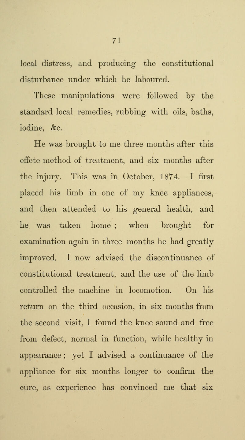 local distress, and producing the constitutional disturbance under which he laboured. These manipulations were followed by the standard local remedies, rubbing with oils, baths, iodine, &c. He was brought to me three months after this effete method of treatment, and six months after the injury. This was in October, 1874. I first placed his limb in one of my knee appliances, and then attended to his general health, and he was taken home ; when brought for examination again in three months he had greatly improved. I now advised the discontinuance of constitutional treatment, and the use of the limb controlled the machine in locomotion. On his return on the third occasion, in six months from the second visit, I found the knee sound and free from defect, normal in function, while healthy in appearance; yet I advised a continuance of the appliance for six months longer to confirm the cure, as experience has convinced me that six