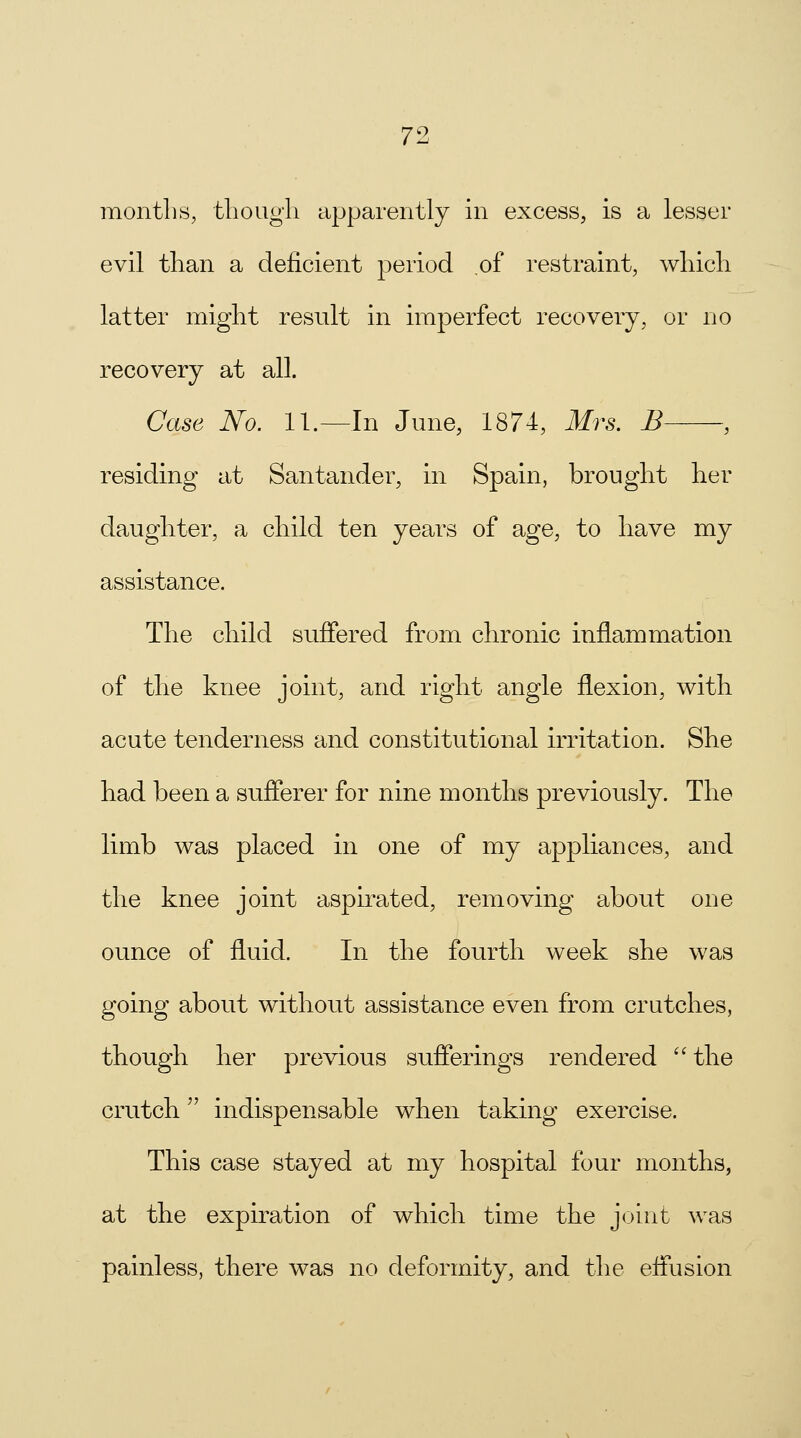months, though apparently in excess, is a lesser evil than a deficient period of restraint, which latter might result in imperfect recovery, or no recovery at all. Case No. 11 —In June, 1874, Mrs. B , residing at Santander, in Spain, brought her daughter, a child ten years of age, to have my assistance. The child suffered from chronic inflammation of the knee joint, and right angle flexion, with acute tenderness and constitutional irritation. She had been a sufferer for nine months previously. The limb was placed in one of my appliances, and the knee joint aspirated, removing about one ounce of fluid. In the fourth week she was going about without assistance even from crutches, though her previous sufferings rendered the crutch indispensable when taking exercise. This case stayed at my hospital four months, at the expiration of which time the joint was painless, there was no deformity, and the effusion