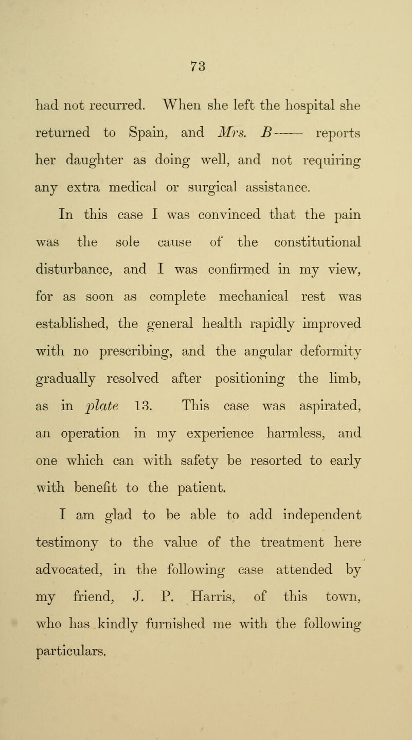 had not recurred. When she left the hospital she returned to Spain, and Mrs. B reports her daughter as doing well, and not requiring any extra medical or surgical assistance, In this case I was convinced that the pain was the sole cause of the constitutional disturbance, and I was confirmed in my view, for as soon as complete mechanical rest was established, the general health rapidly improved with no prescribing, and the angular deformity gradually resolved after positioning the limb, as in i^late 13. This case was aspirated, an operation in my experience harmless, and one which can with safety be resorted to early with benefit to the patient. I am glad to be able to add independent testimony to the value of the treatment here advocated, in the following case attended by my friend, J. P. Harris, of this town, who has kindly furnished me with the following particulars.