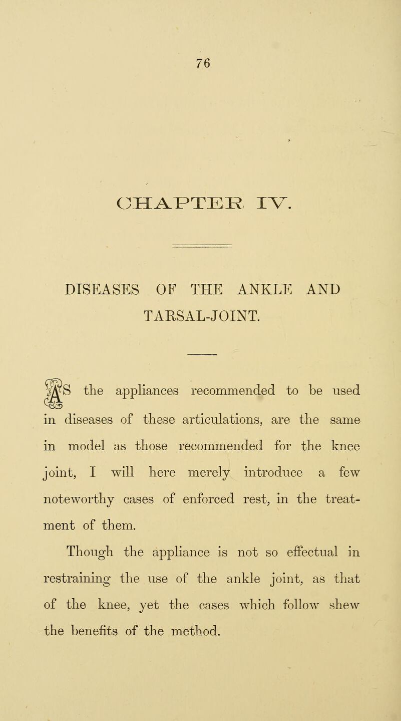 CHAPTER IV. DISEASES OF THE ANKLE AND TARSAL-JOINT. WS the appliances recommended to be used in diseases of these articulations, are the same in model as those recommended for the knee joint, I will here merely introduce a few noteworthy cases of enforced rest, in the treat- ment of them. Though the appliance is not so effectual in restraining the use of the ankle joint, as that of the knee, yet the cases which follow shew the benefits of the method.