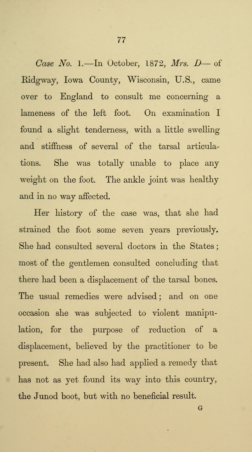 Case No. L—In October, 1872, Mrs. D— of Bidgway, Iowa County, Wisconsin, U.S., came over to England to consult me concerning a lameness of the left foot. On examination I found a slight tenderness, with a little swelling and stiffness of several of the tarsal articula- tions. She was totally unable to place any weight on the foot. The ankle joint was healthy and in no way affected. Her history of the case was, that she had strained the foot some seven years previously. She had consulted several doctors in the States; most of the gentlemen consulted concluding that there had been a displacement of the tarsal bones. The usual remedies were advised; and on one occasion she was subjected to violent manipu- lation, for the purpose of reduction of a displacement, believed by the practitioner to be present. She had also had applied a remedy that has not as yet found its way into this country, the Junod boot, but with no beneficial result.