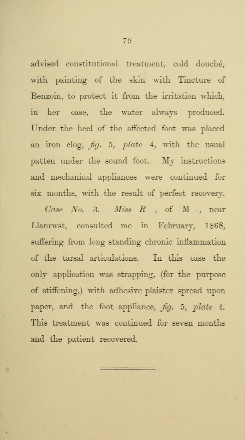 advised constitutional treatment, cold douche, with painting of the skin with Tincture of Benzoin, to protect it from the irritation which, in her case, the water always produced. Under the heel of the affected foot was placed an iron clog, fig. 5, plate 4, with the usual patten under the sound foot. My instructions and mechanical appliances were continued for six months, with the result of perfect recovery. Case X'j. 3. — Miss R—, of !M—, near Llanrwst, consulted me in February, 18 ;B sufTerino: from lonof standing chronic inflammation c c c of the tarsal articulations. In this case the only application was strapping, (for the purpose of stiffening,) with adhesive plaister spread upon paper, and the foot appliance, fig. 5, plate 4. This treatment was continued for seven months and the patient recovered.