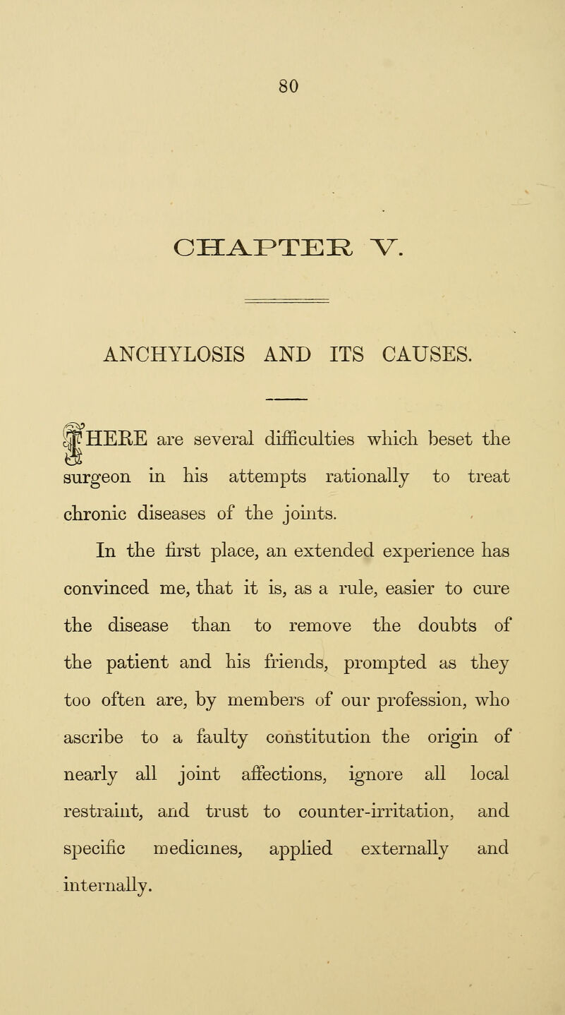 CHAPTER V. ANCHYLOSIS AND ITS CAUSES. Sf HERE are several difficulties which beset the surgeon in his attempts rationally to treat chronic diseases of the joints. In the first place, an extended experience has convinced me, that it is, as a rule, easier to cure the disease than to remove the doubts of the patient and his friends, prompted as they too often are, by members of our profession, who ascribe to a faulty constitution the origin of nearly all joint affections, ignore all local restraint, and trust to counter-irritation, and specific medicines, applied externally and internally.