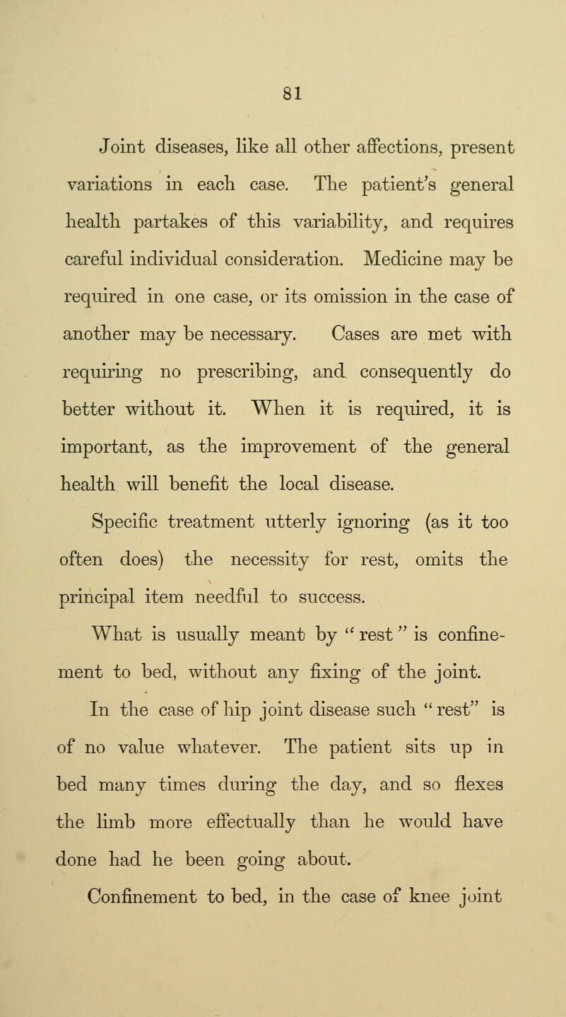 Joint diseases, like all other affections, present variations in each case. The patient's general health partakes of this variability, and requires careful individual consideration. Medicine may be required in one case, or its omission in the case of another may be necessary. Cases are met with requiring no prescribing, and, consequently do better without it. When it is required, it is important, as the improvement of the general health will benefit the local disease. Specific treatment utterly ignoring (as it too often does) the necessity for rest, omits the principal item needful to success. What is usually meant by  rest is confine- ment to bed, without any fixing of the joint. In the case of hip joint disease such  rest is of no value whatever. The patient sits up in bed many times during the day, and so flexes the limb more effectually than he would have done had he been going about. Confinement to bed, in the case of knee joint