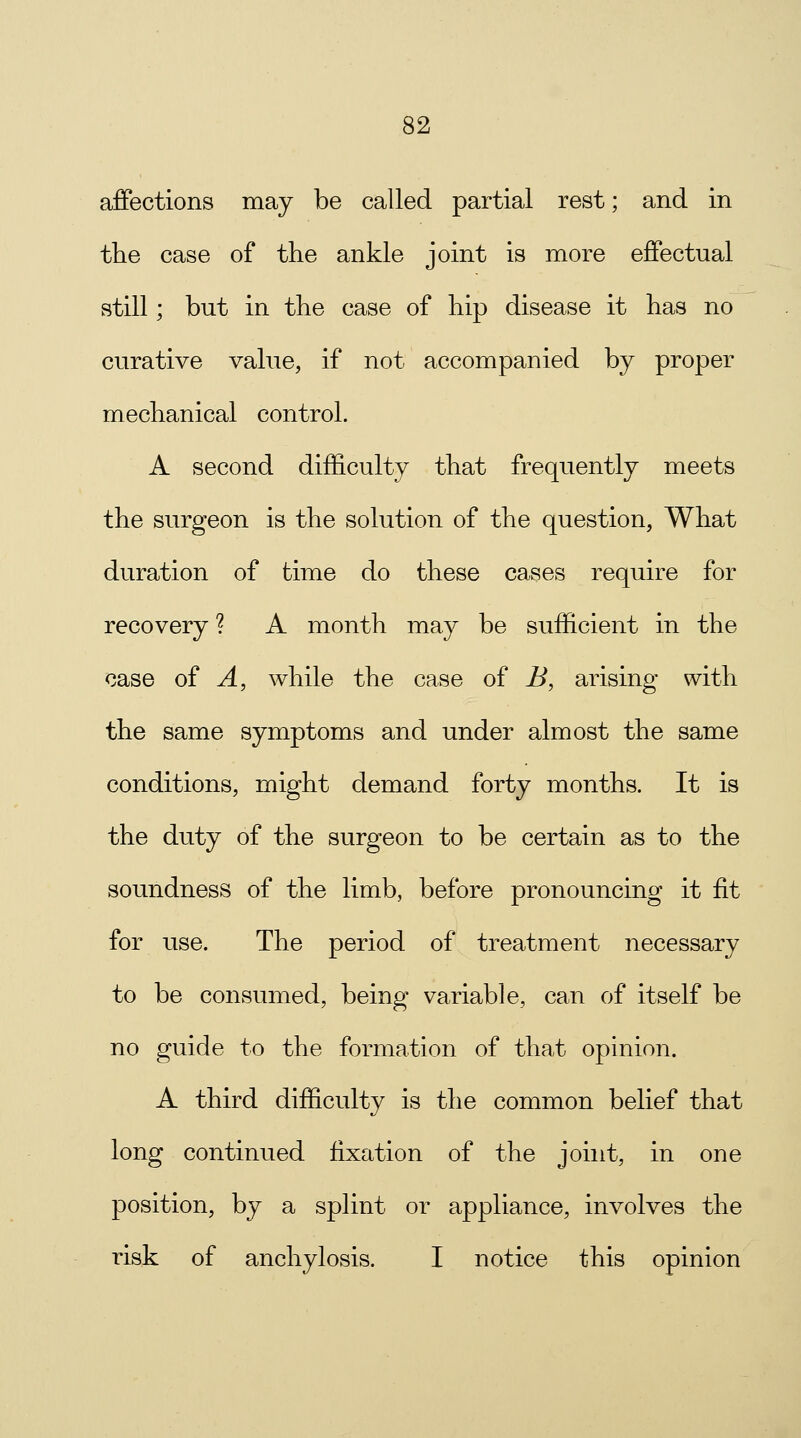 affections may be called partial rest; and in the case of the ankle joint is more effectual still; but in the case of hip disease it has no curative value, if not accompanied by proper mechanical control. A second difficulty that frequently meets the surgeon is the solution of the question, What duration of time do these cases require for recovery ? A month may be sufficient in the case of A, while the case of B, arising with the same symptoms and under almost the same conditions, might demand forty months. It is the duty of the surgeon to be certain as to the soundness of the limb, before pronouncing it fit for use. The period of treatment necessary to be consumed, being variable, can of itself be no guide to the formation of that opinion. A third difficulty is the common belief that long continued fixation of the joint, in one position, by a splint or appliance, involves the risk of anchylosis. I notice this opinion