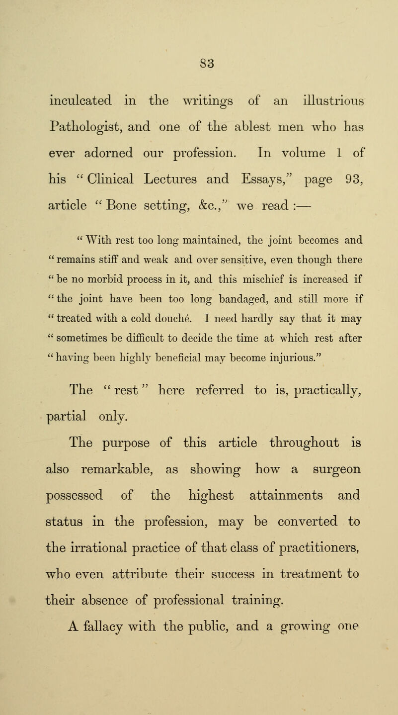 inculcated in the writings of an illustrious Pathologist, and one of the ablest men who has ever adorned our profession. In volume 1 of his  Clinical Lectures and Essays/' page 93, article  Bone setting, &c.,'; we read :—  With rest too long maintained, the joint becomes and  remains stiff and weak and over sensitive, even though there  be no morbid process in it, and this mischief is increased if the joint have been too long bandaged, and still more if  treated with a cold douche. I need hardly say that it may  sometimes be difficult to decide the time at which rest after  having been highly beneficial may become injurious. The  rest here referred to is, practically, partial only. The purpose of this article throughout is also remarkable, as showing how a surgeon possessed of the highest attainments and status in the profession, may be converted to the irrational practice of that class of practitioners, who even attribute their success in treatment to their absence of professional training. A fallacy with the public, and a growing one