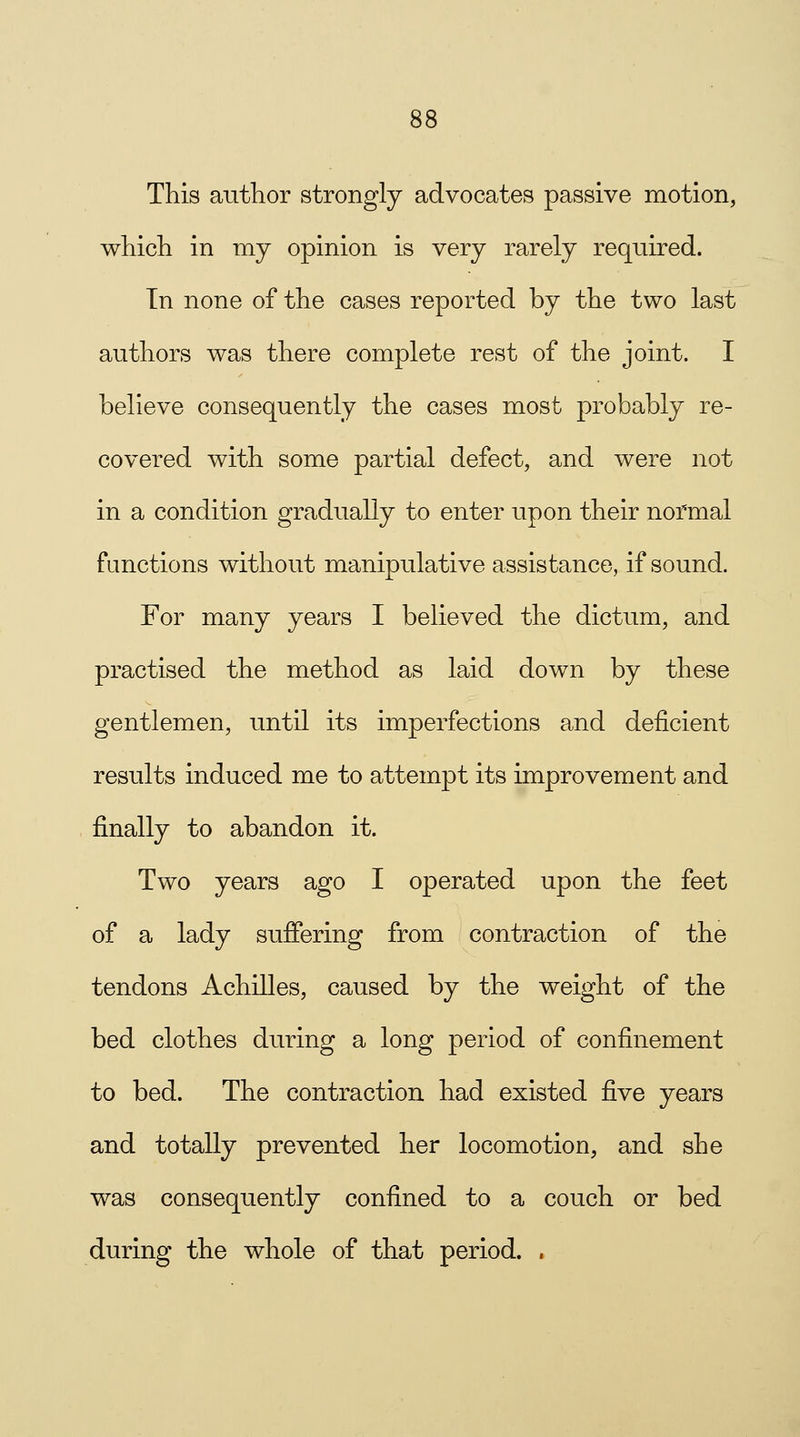 This author strongly advocates passive motion, which in my opinion is very rarely required. In none of the cases reported by the two last authors was there complete rest of the joint. I believe consequently the cases most probably re- covered with some partial defect, and were not in a condition gradually to enter upon their normal functions without manipulative assistance, if sound. For many years I believed the dictum, and practised the method as laid down by these gentlemen, until its imperfections and deficient results induced me to attempt its improvement and finally to abandon it. Two years ago I operated upon the feet of a lady suffering from contraction of the tendons Achilles, caused by the weight of the bed clothes during a long period of confinement to bed. The contraction had existed five years and totally prevented her locomotion, and she was consequently confined to a couch or bed during the whole of that period. ,