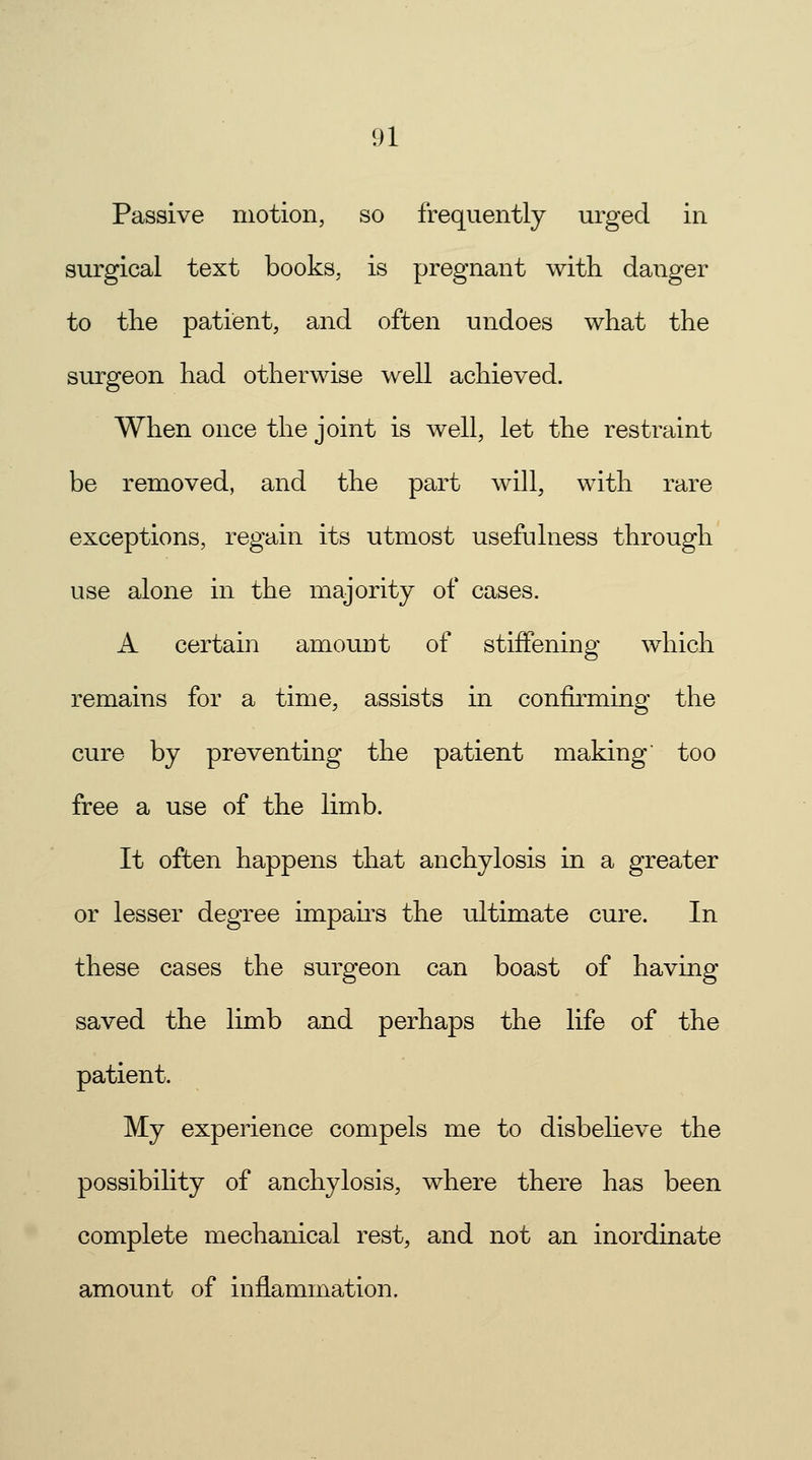 Passive motion, so frequently urged in surgical text books, is pregnant with danger to the patient, and often undoes what the surgeon had otherwise well achieved. When once the joint is well, let the restraint be removed, and the part will, with rare exceptions, regain its utmost usefulness through use alone in the majority of cases. A certain amount of stiffening which remains for a time, assists in confirming the cure by preventing the patient making too free a use of the limb. It often happens that anchylosis in a greater or lesser degree impairs the ultimate cure. In these cases the surgeon can boast of having saved the limb and perhaps the life of the patient. My experience compels me to disbelieve the possibility of anchylosis, where there has been complete mechanical rest, and not an inordinate amount of inflammation.