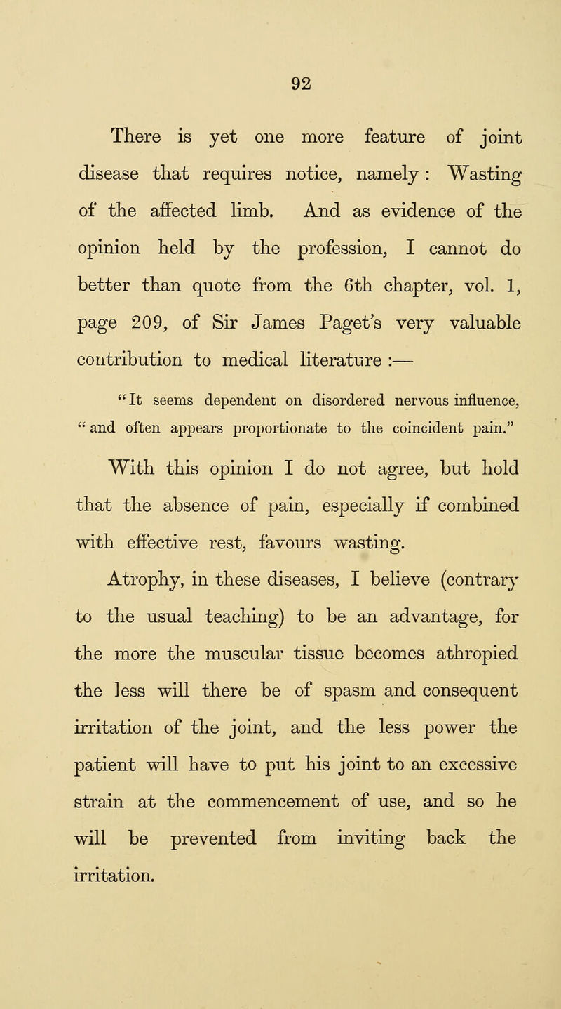 There is yet one more feature of joint disease that requires notice, namely: Wasting of the affected limb. And as evidence of the opinion held by the profession, I cannot do better than quote from the 6th chapter, vol. 1, page 209, of Sir James Paget s very valuable contribution to medical literature :— It seems dependent on disordered nervous influence,  and often appears proportionate to the coincident pain. With this opinion I do not agree, but hold that the absence of pain, especially if combined with effective rest, favours wasting. Atrophy, in these diseases, I believe (contrary to the usual teaching) to be an advantage, for the more the muscular tissue becomes athropied the ]ess will there be of spasm and consequent irritation of the joint, and the less power the patient will have to put his joint to an excessive strain at the commencement of use, and so he will be prevented from inviting back the irritation.