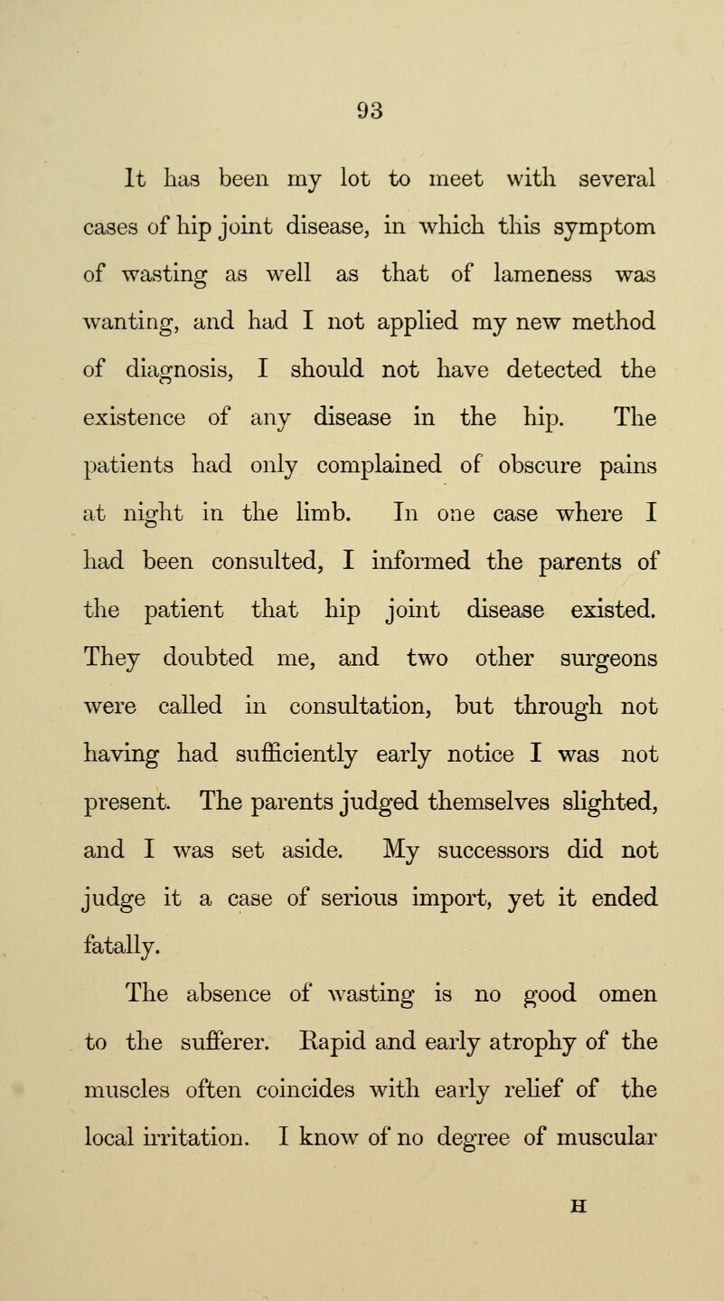 It has been my lot to meet with several cases of hip joint disease, in which this symptom of wasting as well as that of lameness was wanting, and had I not applied my new method of diagnosis, I should not have detected the existence of any disease in the hip. The patients had only complained of obscure pains at night in the limb. In one case where I had been consulted, I informed the parents of the patient that hip joint disease existed. They doubted me, and two other surgeons were called in consultation, but through not having had sufficiently early notice I was not present. The parents judged themselves slighted, and I was set aside. My successors did not judge it a case of serious import, yet it ended fatally. The absence of wasting is no good omen to the sufferer. Rapid and early atrophy of the muscles often coincides with early relief of the local irritation. I know of no degree of muscular