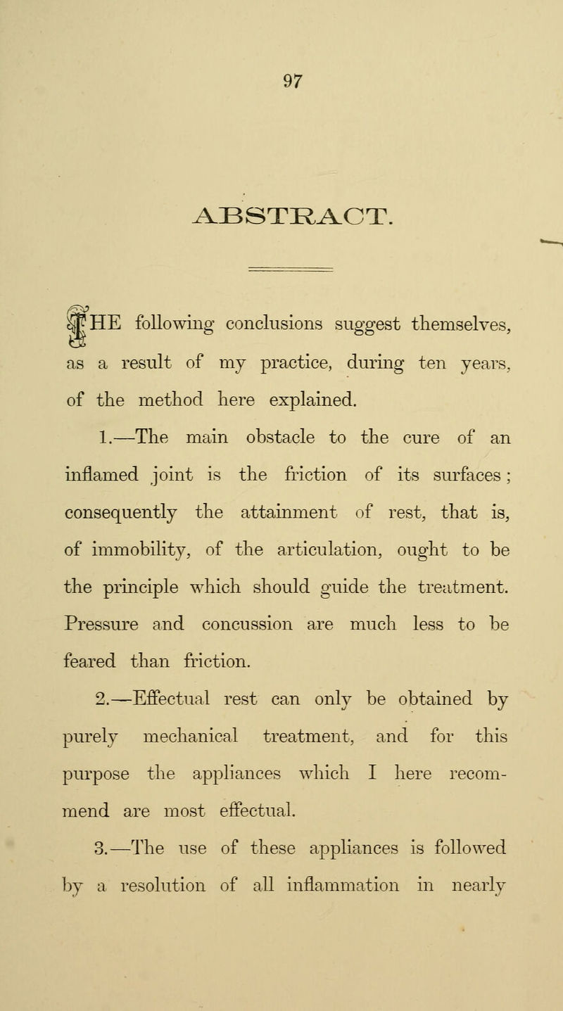 ABSTRACT. ^jPHE following conclusions suggest themselves, as a result of my practice, during ten years, of the method here explained. 1.—The main obstacle to the cure of an inflamed joint is the friction of its surfaces; consequently the attainment of rest, that is, of immobility, of the articulation, ought to be the principle which should guide the treatment. Pressure and concussion are much less to be feared than friction. 2.—Effectual rest can only be obtained by purely mechanical treatment, and for this purpose the appliances which I here recom- mend are most effectual. 3.—The use of these appliances is followed by a resolution of all inflammation in nearly