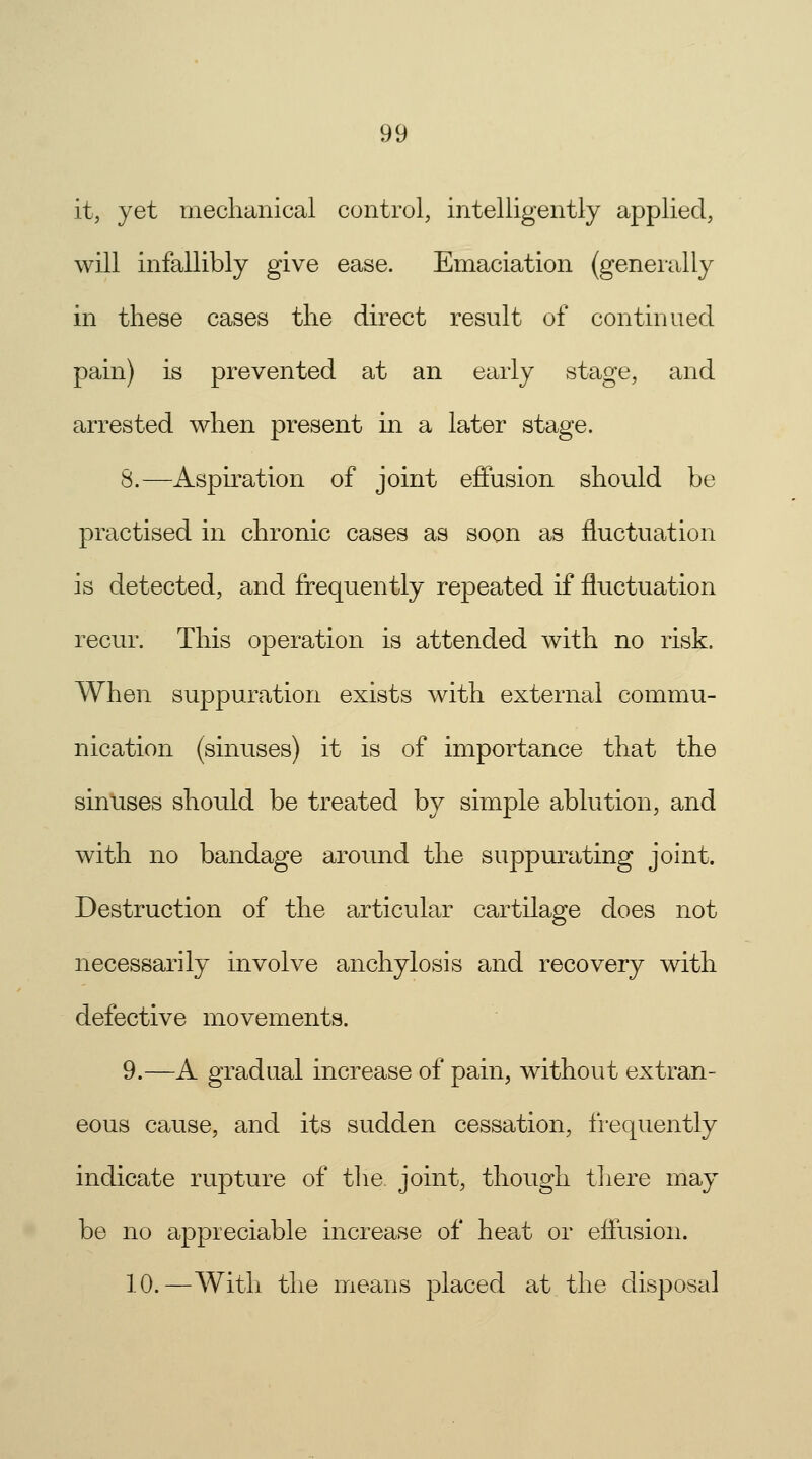 it, yet mechanical control, intelligently applied, will infallibly give ease. Emaciation (generally in these cases the direct result of continued pain) is prevented at an early stage, and arrested when present in a later stage. S.—Aspiration of joint effusion should be practised in chronic cases as soon as fluctuation is detected, and frequently repeated if fluctuation recur. This operation is attended with no risk. When suppuration exists with external commu- nication (sinuses) it is of importance that the sinuses should be treated by simple ablution, and with no bandage around the suppurating joint. Destruction of the articular cartilage does not necessarily involve anchylosis and recovery with defective movements. 9.—A gradual increase of pain, without extran- eous cause, and its sudden cessation, frequently indicate rupture of the. joint, though there may be no appreciable increase of heat or effusion. 10.—With the means placed at the disposal