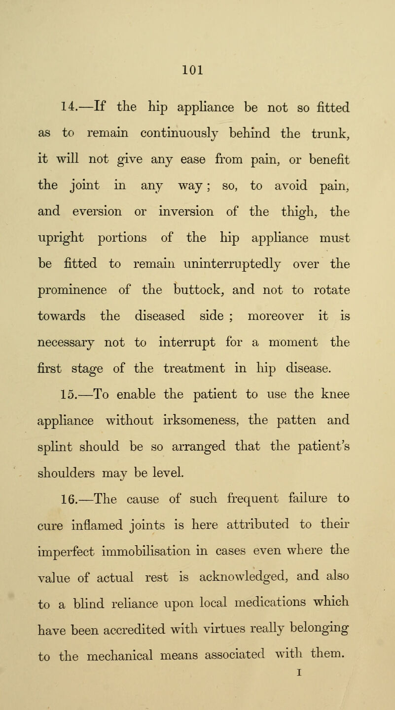 14.—If the hip appliance be not so fitted as to remain continuously behind the trunk, it will not give any ease from pain, or benefit the joint in any way; so, to avoid pain, and eversion or inversion of the thigh, the upright portions of the hip appliance must be fitted to remain uninterruptedly over the prominence of the buttock, and not to rotate towards the diseased side ; moreover it is necessary not to interrupt for a moment the first stage of the treatment in hip disease. 15.—To enable the patient to use the knee appliance without irksomeness, the patten and splint should be so arranged that the patients shoulders may be level. 16.—The cause of such frequent failure to cure inflamed joints is here attributed to their imperfect immobilisation in cases even where the value of actual rest is acknowledged, and also to a blind reliance upon local medications which have been accredited with virtues really belonging to the mechanical means associated with them.