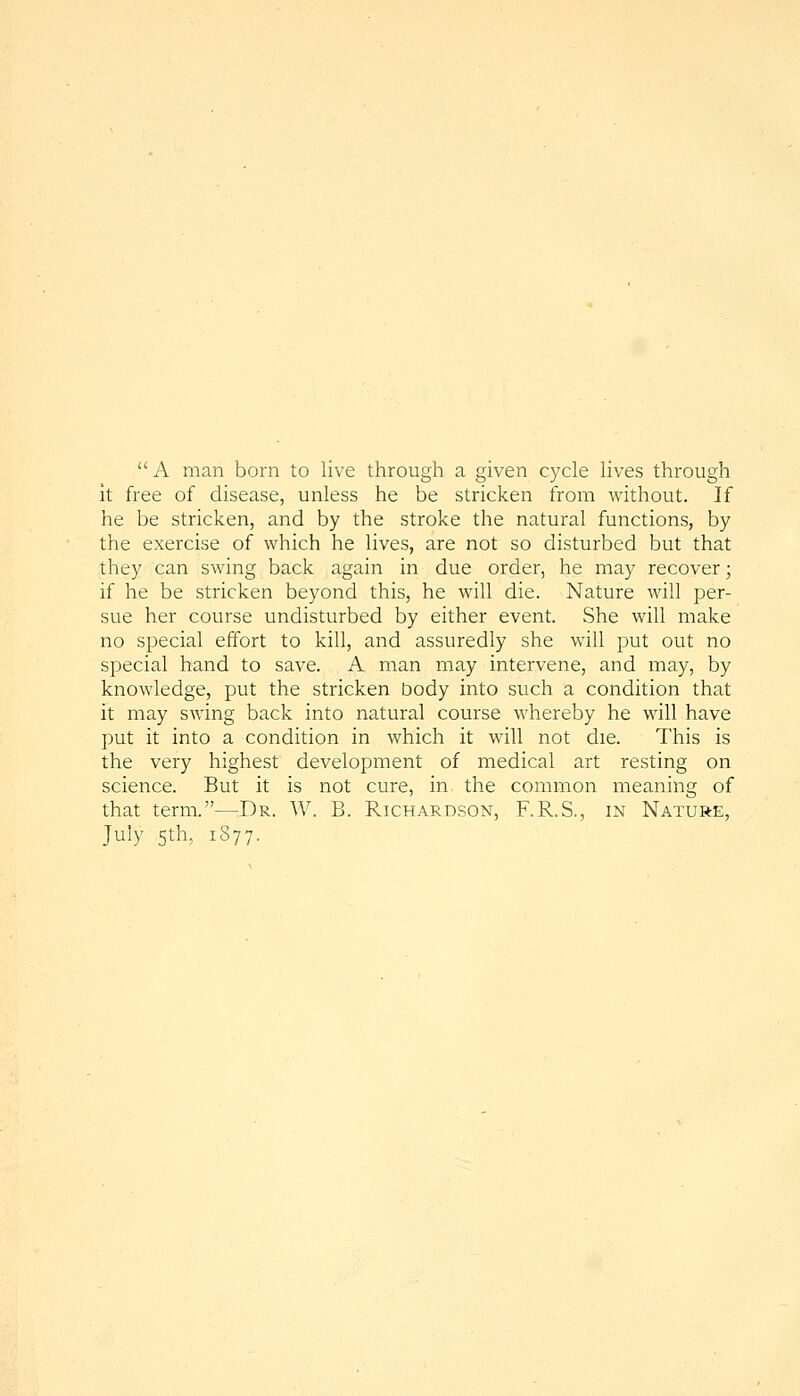 A man born to live through a given cycle lives through it free of disease, unless he be stricken from without. If he be stricken, and by the stroke the natural functions, by the exercise of which he lives, are not so disturbed but that they can swing back again in due order, he may recover; if he be stricken beyond this, he will die. Nature will per- sue her course undisturbed by either event. She will make no special effort to kill, and assuredly she will put out no special hand to save. A man may intervene, and may, by knowledge, put the stricken body into such a condition that it may swing back into natural course whereby he will have put it into a condition in which it will not die. This is the very highest development of medical art resting on science. But it is not cure, in the common meaning of that term.—Dr. W. B. Richardson, F.R.S., in Nature, July 5th, 1S77.
