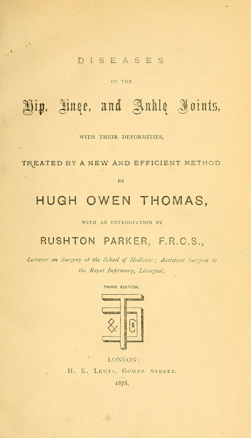 DISEASES gi^, l^ii^e, Eiti ^iiW^ JiJiHt.^, WITH THEIR DEFORMITIES, TREATED BY A NEW AND EFFICIENT METHOD HUGH OWEN THOMAS, M'lTH AN INTRODUCTION BY RUSHTON PARKER, F.R.C.S., Lectm-er on SuTgery at the School of Aledicim ; Assistant Surgeon to the Royal Infirmary, Liverpool. THIRD EDITION. LONDON: H. K. Lewis, Gower Street. 1878.