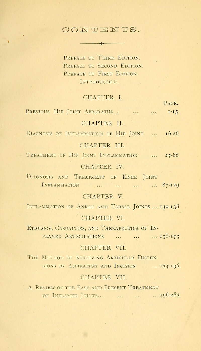 O 2Sr T 311 3sr T s. Preface to Third Edition. Preface to Second Edition. Preface to First Edition. Introduction. CHAPTER I. Page. Previous Hip Joint Apparatus... ... ... 1-15 CHAPTER H. Diagnosis of Inflammation of Hip Joint ... 16-26 CHAPTER III. Treatment of Hip Joint Inflammation ... 27-86 CHAPTER IV. Diagnosis and Treatment of Knee Joint Inflammation ... ... ... ... 87-129 CHAPTER V. Inflammation of Ankle and Tarsal Joints ... 130-138 CHAPTER VI. Etiology, Casualties, and Therapeutics of In- flamed Articulations ... ... ... 138-173 CHAPTER VII. The Method of Relieving Articular Disten- sions BY Aspiration and Incision ... 174-196 -CHAPTER VII. A Review of the Past and Present Treatment of Inflamed Joints... ... ... ■•■ 196-283