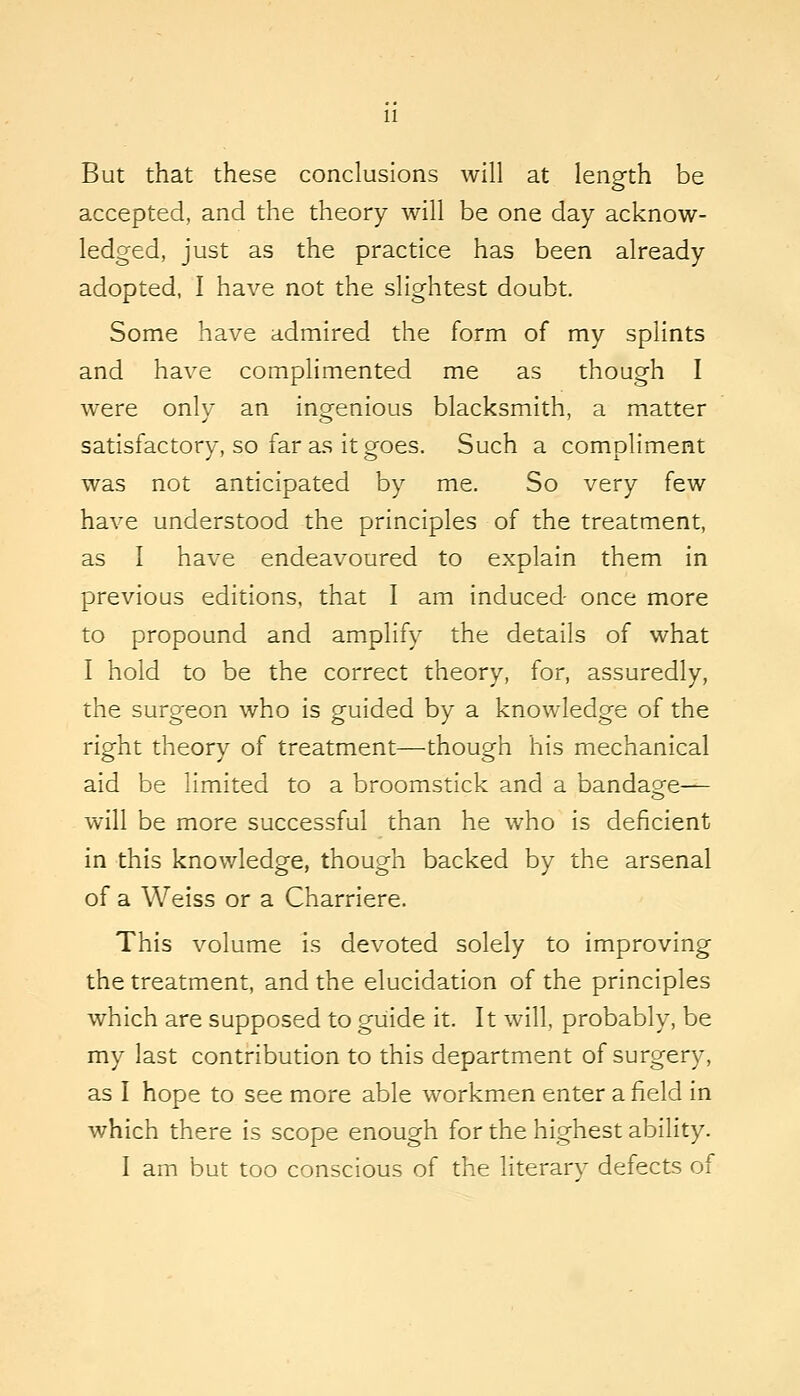 But that these conclusions will at length be accepted, and the theory will be one day acknow- ledged, just as the practice has been already adopted, I have not the slightest doubt. Some have admired the form of my splints and have complimented me as though I were onlv an ingfenious blacksmith, a matter satisfactory, so far as it goes. Such a compliment was not anticipated by me. So very few have understood the principles of the treatment, as I have endeavoured to explain them in previous editions, that I am induced once more to propound and amplify the details of what I hold to be the correct theory, for, assuredly, the surgeon who is guided by a knowledge of the right theory of treatment—though his mechanical aid be limited to a broomstick and a bandao;-e— will be more successful than he who is deficient in this knowledge, though backed by the arsenal of a Weiss or a Charriere. This volume is devoted solely to improving the treatment, and the elucidation of the principles which are supposed to guide it. It will, probably, be my last contribution to this department of surgery, as I hope to see more able workmen enter a field in which there is scope enough for the highest ability. I am but too conscious of the literary defects of