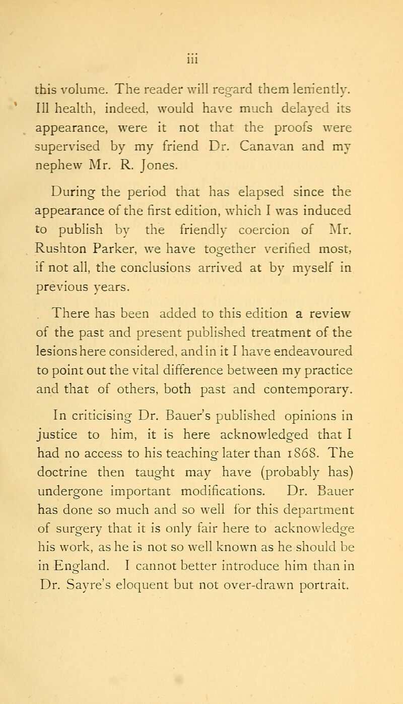 this volume. The reader will regard them lem'ently. Ill health, indeed, would have much delayed its appearance, were it not that the proofs were supervised by my friend Dr. Canavan and my nephew Mr. R. Jones. During the period that has elapsed since the appearance of the first edition, which I was induced to publish by the friendly coercion of Mr. Rushton Parker, we have too^ether verified most, if not all, the conclusions arrived at by myself in previous years. There has been added to this edition a review of the past and present published treatment of the lesions here considered, and in it I have endeavoured to point out the vital difference betv/een my practice and that of others, both past and contemporary. In criticising Dr. Bauer's published opinions in justice to him, it is here acknowledged that I had no access to his teaching later than 1868. The doctrine then taught may have (probably has) undergone important modifications. Dr. Bauer has done so much and so well for this department of surgery that it is only fair here to acknowledge his work, as he is not so well known as he should be in England. I cannot better introduce him than in Dr. Sayre's eloquent but not over-drawn portrait.