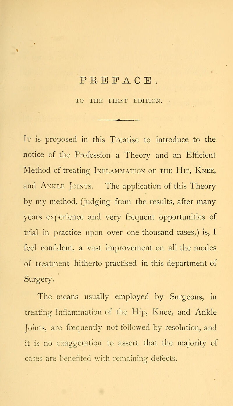 TO THE FIRST EDITION. It is proposed in this Treatise to introduce to the notice of the Profession a Theory and an Efficient Method of treating Inflammation of the Hip, Knee, and Ankle Joints. The apphcation of this Theory by my method, (judging from the results, after many years experience and very frequent opportunities of trial in practice upon over one thousand cases,) is, I feel confident, a vast improvement on all the modes of treatment hitherto practised in this department of Surgery. The means usually employed by Surgeons, in treating Inflammation of the Hip, Knee, and Ankle Joints, are frequently not followed by resolution, and it is no civaggeration to assert that the majority of cases are benefited with remaining defects.