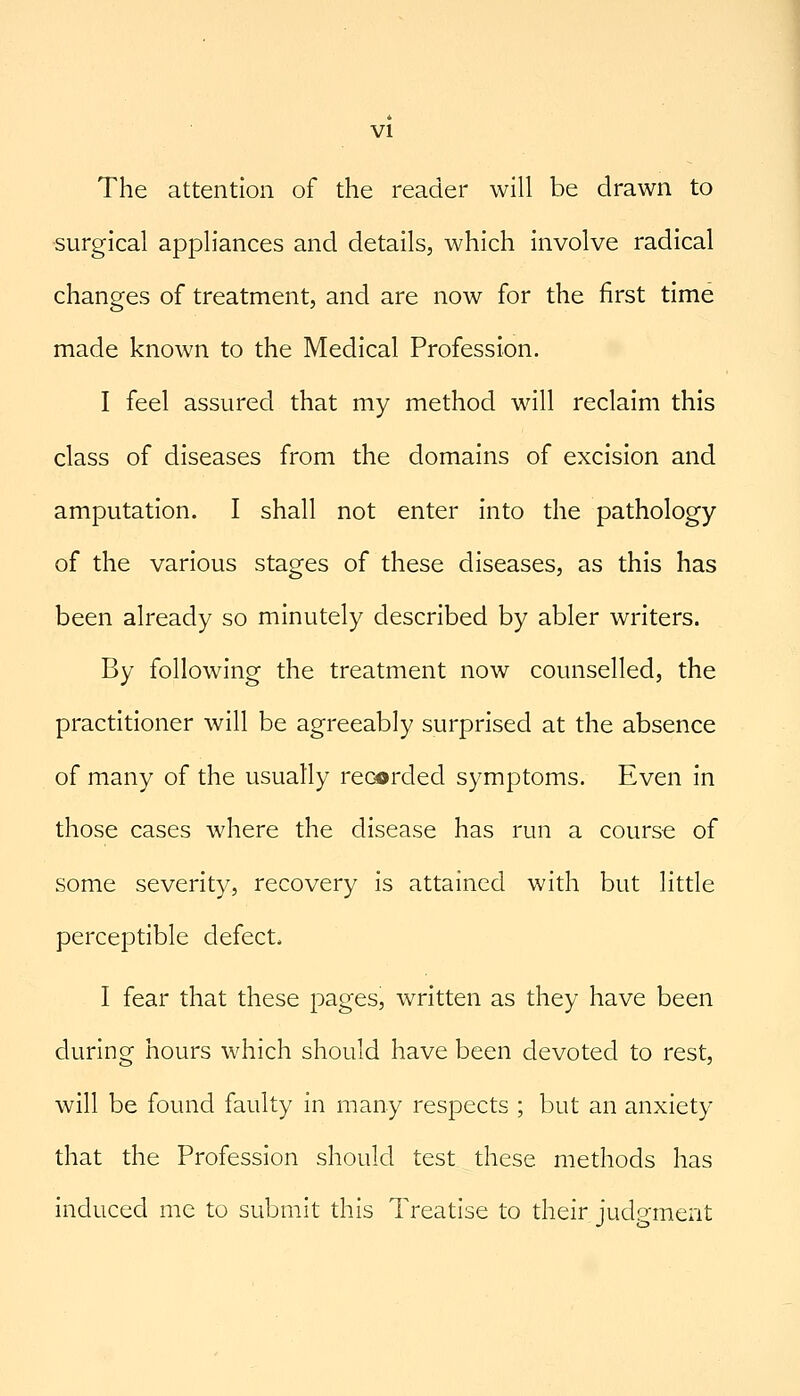 The attention of the reader will be drawn to surgical appliances and details, which involve radical changes of treatment, and are now for the first time made known to the Medical Profession. I feel assured that my method will reclaim this class of diseases from the domains of excision and amputation. I shall not enter into the pathology of the various stages of these diseases, as this has been already so minutely described by abler writers. By following the treatment now counselled, the practitioner will be agreeably surprised at the absence of many of the usually recorded symptoms. Even in those cases where the disease has run a course of some severity, recovery is attained with but little perceptible defect. I fear that these pages, written as they have been during hours which should have been devoted to rest, will be found faulty in many respects ; but an anxiety that the Profession should test these methods has induced me to submit this Treatise to their judgment