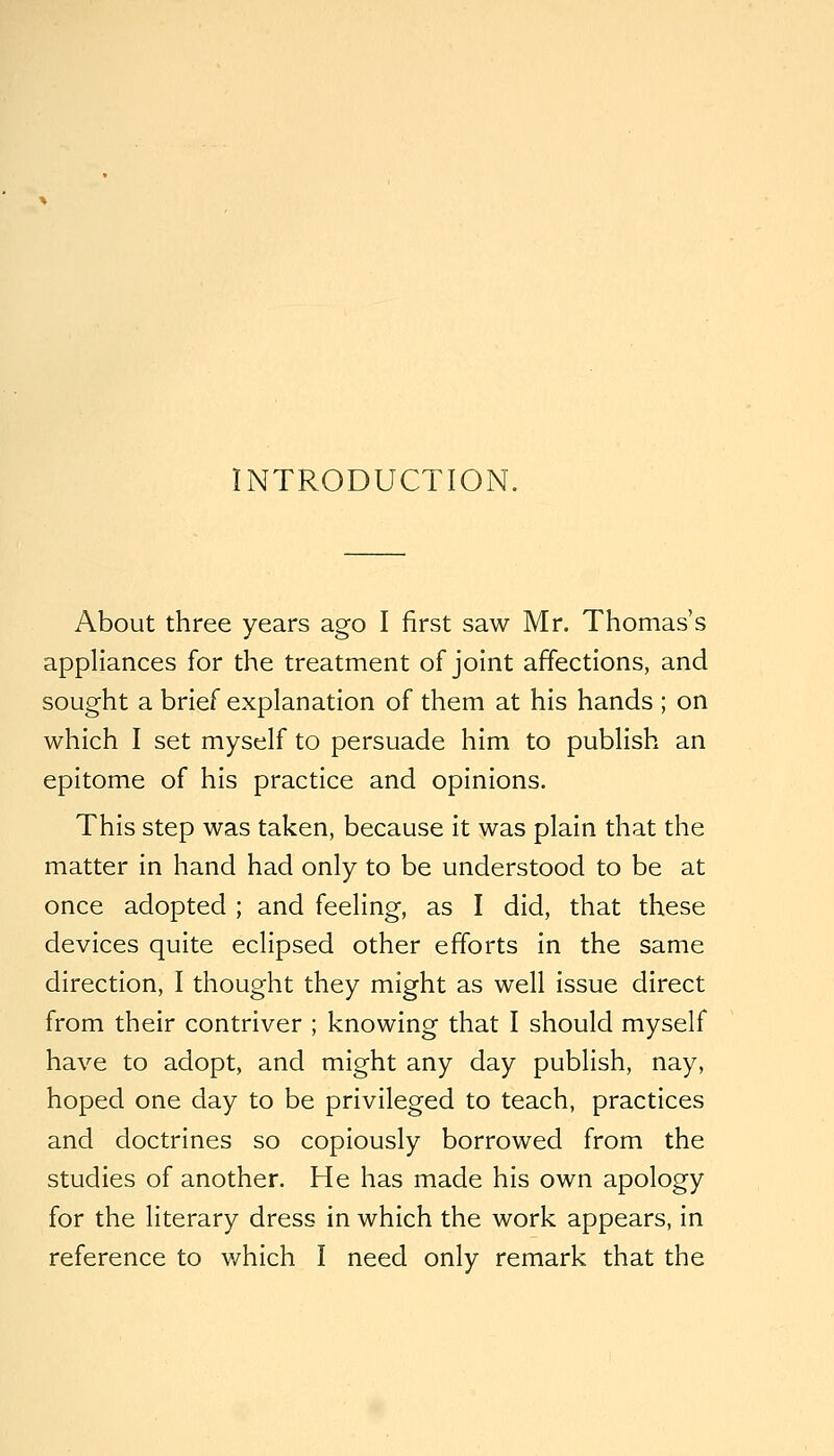 INTRODUCTION. About three years ago I first saw Mr. Thomas's appliances for the treatment of joint affections, and sought a brief explanation of them at his hands ; on which I set myself to persuade him to publish an epitome of his practice and opinions. This step was taken, because it was plain that the matter in hand had only to be understood to be at once adopted ; and feeling, as I did, that these devices quite eclipsed other efforts in the same direction, I thought they might as well issue direct from their contriver ; knowing that I should myself have to adopt, and might any day publish, nay, hoped one day to be privileged to teach, practices and doctrines so copiously borrowed from the studies of another. He has made his own apology for the literary dress in which the work appears, in reference to v/hich I need only remark that the