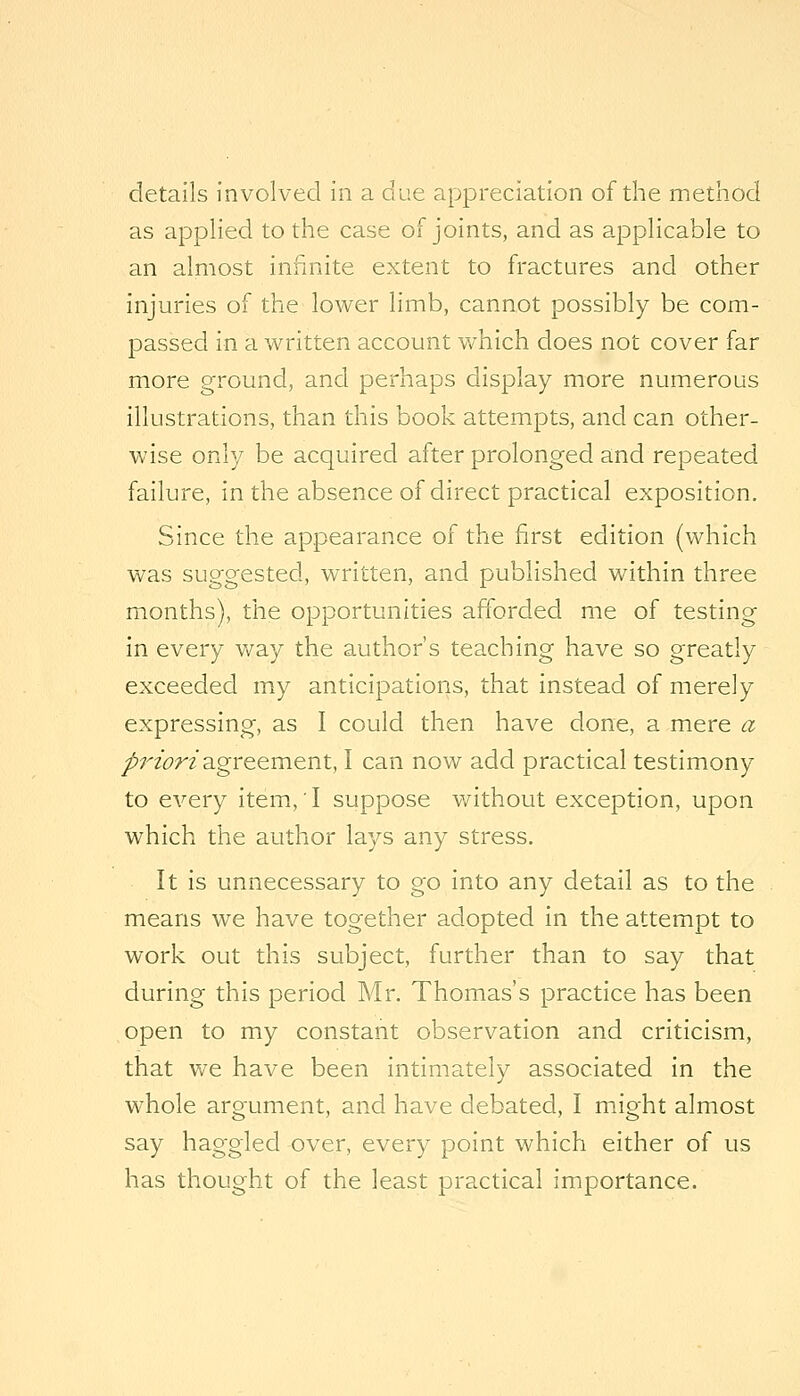 details involved in a due appreciation of the method as applied to the case of joints, and as applicable to an almost infinite extent to fractures and other injuries of the lower limb, cannot possibly be com- passed in a written account which does not cover far more ground, and perhaps display more numerous illustrations, than this book attempts, and can other- wise only be acquired after prolonged and repeated failure, in the absence of direct practical exposition. Since the appearance of the first edition (which was suggested, written, and published within three months), the opportunities afforded me of testing in every way the author's teaching have so greatly exceeded my anticipations, that instead of merely expressing, as I could then have done, a mere a py^zorz agreement, I can now add practical testimony to every item,! suppose without exception, upon which the author lays any stress. It is unnecessary to go into any detail as to the means we have together adopted in the attempt to work out this subject, further than to say that during this period Mr. Thomas's practice has been open to my constant observation and criticism, that v/e have been intimately associated in the whole argument, and have debated, I might almost say haggled over, every point which either of us has thought of the least practical importance.