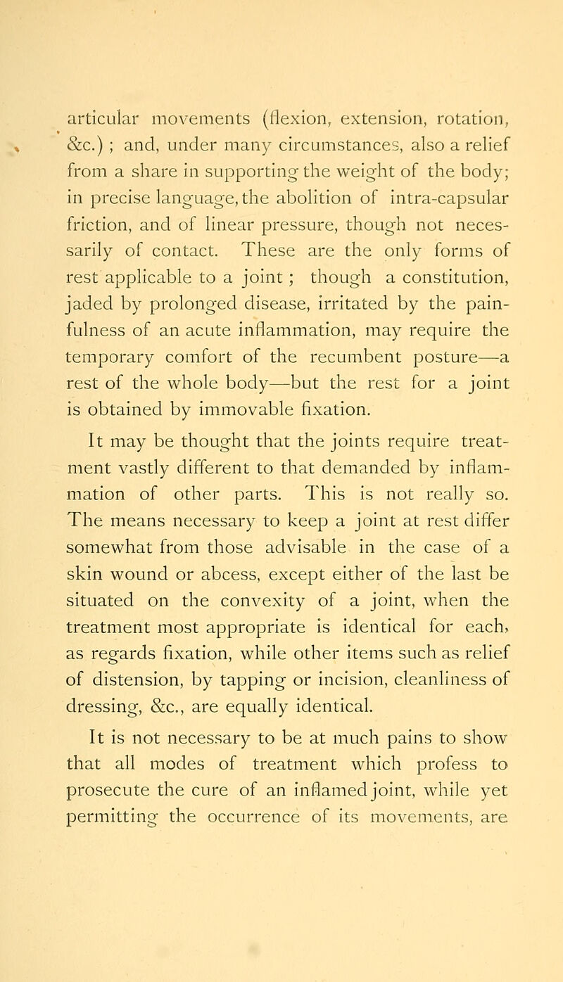 articular movements (flexion, extension, rotation, &c.) ; and, under many circumstances, also a relief from a share in supporting the weight of the body; in precise language, the abolition of intra-capsular friction, and of linear pressure, though not neces- sarily of contact. These are the only forms of rest applicable to a joint; though a constitution, jaded by prolonged disease, irritated by the pain- fulness of an acute inflammation, may require the temporary comfort of the recumbent posture—a rest of the whole body—but the rest for a joint is obtained by immovable fixation. It may be thought that the joints require treat- ment vastly different to that demanded by inflam- mation of other parts. This is not really so. The means necessary to keep a joint at rest differ somewhat from those advisable in the case of a skin wound or abcess, except either of the last be situated on the convexity of a joint, when the treatment most appropriate is identical for each, as regards fixation, while other items such as relief of distension, by tapping or incision, cleanliness of dressing, &c., are equally identical. It is not necessary to be at much pains to show that all modes of treatment which profess to prosecute the cure of an inflamed joint, while yet permitting the occurrence of its movements, are