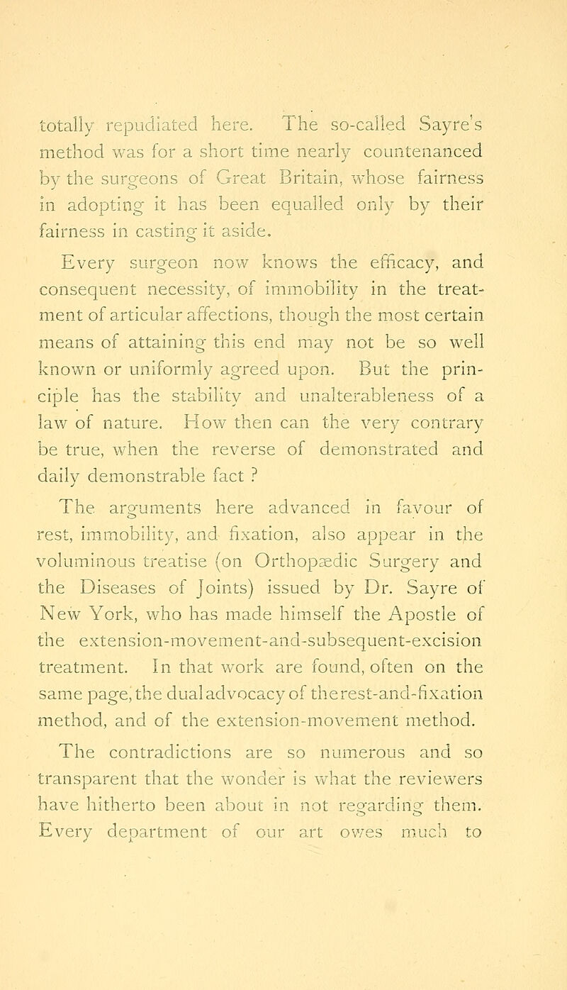 totally repudiated here. The so-called Sayre's method was for a short time nearly countenanced by the surgeons of Great Britain, whose fairness in adopting it has been equalled only by their fairness in casting- it aside. Every surgeon now knows the efftcacy, and consequent necessity, of immobility in the treat- ment of articular affections, though the most certain means of attaining this end may not be so well known or uniformly agreed upon. But the prin- ciple has the stability and unalterableness of a law of nature. How then can the very contrary be true, when the reverse of demonstrated and daily demonstrable fact ? The aro'uments here advanced in favour of rest, im.rnobility, and fixation, also appear in the voluminous treatise (on Orthopsedic Surgery and the Diseases of Joints) issued by Dr. Sayre of New York, who has m.ade himself the Apostle of the extension-m.ovement-and-subsequent-excision treatment. In that work are found, often on the same page, the dual advocacy of the rest-and-fixation method, and of the extension-movement method. The contradictions are so numerous and so transparent that the wonder is what the revievv^ers have hitherto been about in not regarding them. Every department of our art owes much to