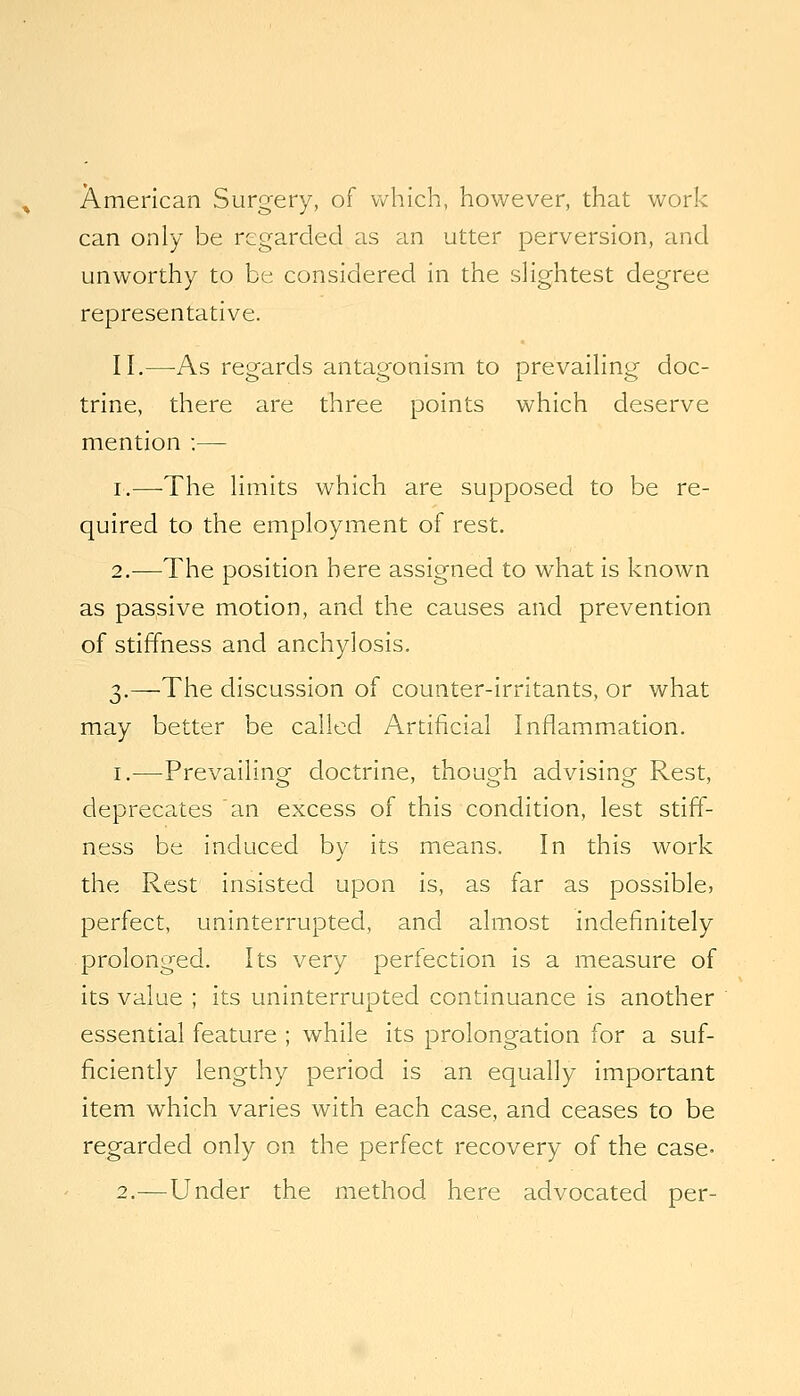 American Surgery, of which, however, that work can only be regarded as an utter perversion, and unworthy to be considered in the sHghtest degree representative. II,—^As regards antagonism to prevaiHng doc- trine, there are three points which deserve mention :— I.—-The hmits which are supposed to be re- quired to the employment of rest. 2.—The position here assigned to what is known as passive motion, and the causes and prevention of stiffness and anchylosis. 3,—The discussion of counter-irritants, or what may better be called Artificial Inflammation, I.—Prevailing doctrine, though advising Rest, deprecates an excess of this condition, lest stiff- ness be induced by its means. In this work the Rest insisted upon is, as far as possible, perfect, uninterrupted, and almost indefinitely prolonged. Its very perfection is a measure of its value ; its uninterrupted continuance is another essential feature ; while its prolongation for a suf- ficiently lengthy period is an equally important item which varies with each case, and ceases to be regarded only on the perfect recovery of the case- 2.—Under the method here advocated per-