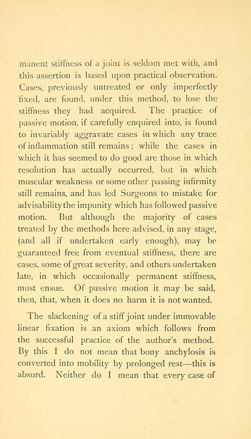 maiient stiffness of a joint is seldom met with, and this assertion is based upon practical observation. Cases, previously untreated or only imperfectly fixed, are found, under this method, to lose the stiffness they had acquired. The practice of passive motion, if carefully enquired into, is found to invariably aggravate cases in which any trace of inflammation still remains ; while the cases in which it has seemed to do good are those in which resolution has actually occurred, but in which muscular weakness or some other passing infirmity still remains, and has led Surgeons to mistake for advisability the impunity which has followed passive motion. But although the majority of cases treated by the methods here advised, in any stage, (and all if undertaken early enough), may be guaranteed free from eventual stiffness, there are cases, some of great severity, and others undertaken late, in which occasionally permanent stiffness, must ensue. Of passive motion it may be said, then, that, when it does no harm it is not wanted. The slackening of a stiff joint under immovable linear fixation is an axiom which follows from the successful practice of the author's method. By this I do not mean that bony anchylosis is converted into mobility by prolonged rest—this is absurd. Neither do I mean that every case of