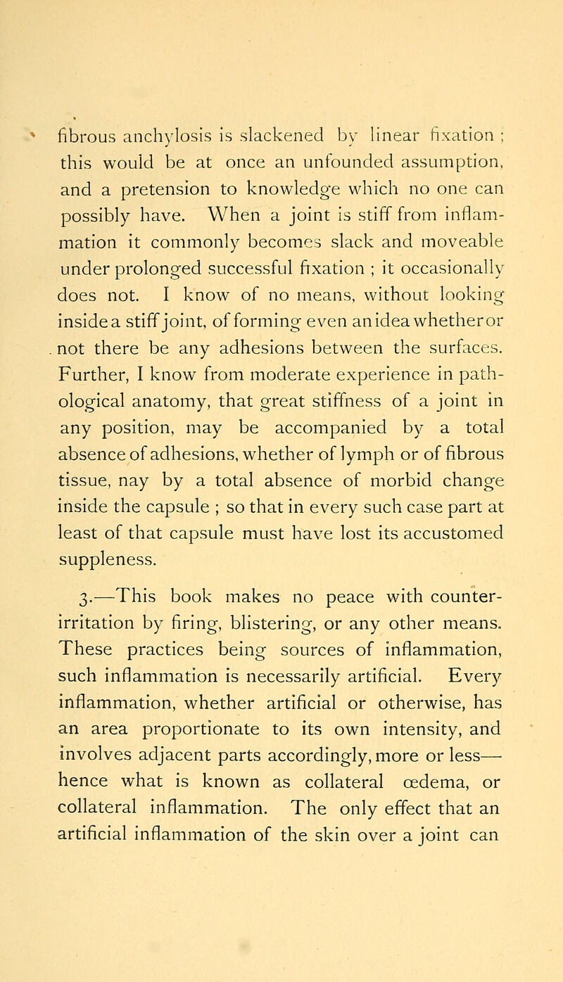 ^ fibrous anchylosis is slackened by linear fixation ; this would be at once an unfounded assumption, and a pretension to knowledge which no one can possibly have. When a joint is stiff from inflam- mation it commonly becomes slack and moveable under prolonged successful frxation ; it occasionally does not. I know of no means, without looking inside a stiff joint, of forming even an idea whether or . not there be any adhesions between the surfaces. Further, I know from moderate experience in path- ological anatomy, that great stiffness of a joint in any position, may be accompanied by a total absence of adhesions, whether of lymph or of fibrous tissue, nay by a total absence of morbid change inside the capsule ; so that in every such case part at least of that capsule must have lost its accustomed suppleness. 3.—This book makes no peace with counter- irritation by firing, blistering, or any other means. These practices being sources of inflammation, such inflammation is necessarily artificial. Every inflammation, whether artificial or otherwise, has an area proportionate to its own intensity, and involves adjacent parts accordingly, more or less— hence what is known as collateral oedema, or collateral inflammation. The only effect that an artificial inflammation of the skin over a joint can