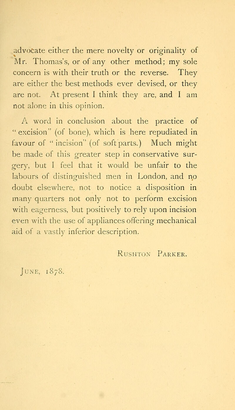 advocate either the mere novelty or originality of Mr. Thomas's, or of any other method; my sole concern is with their truth or the reverse. They are either the best methods ever devised, or they are not. At present I think they are, and I am not alone in this opinion. A word in conclusion about the practice of  excision (of bone), which is here repudiated in favour of  incision (of soft parts.) Much might be made of this greater step in conservative sur- gery, but I feel that it would be unfair to the labours of distinpfuished men in London, and no doubt elsewhere, not to notice a disposition in many quarters not only not to perform excision with eagerness, but positively to rely upon incision even with the use of appliances offering mechanical aid of a vastly inferior description. RusHTON Parker. June, 1878.