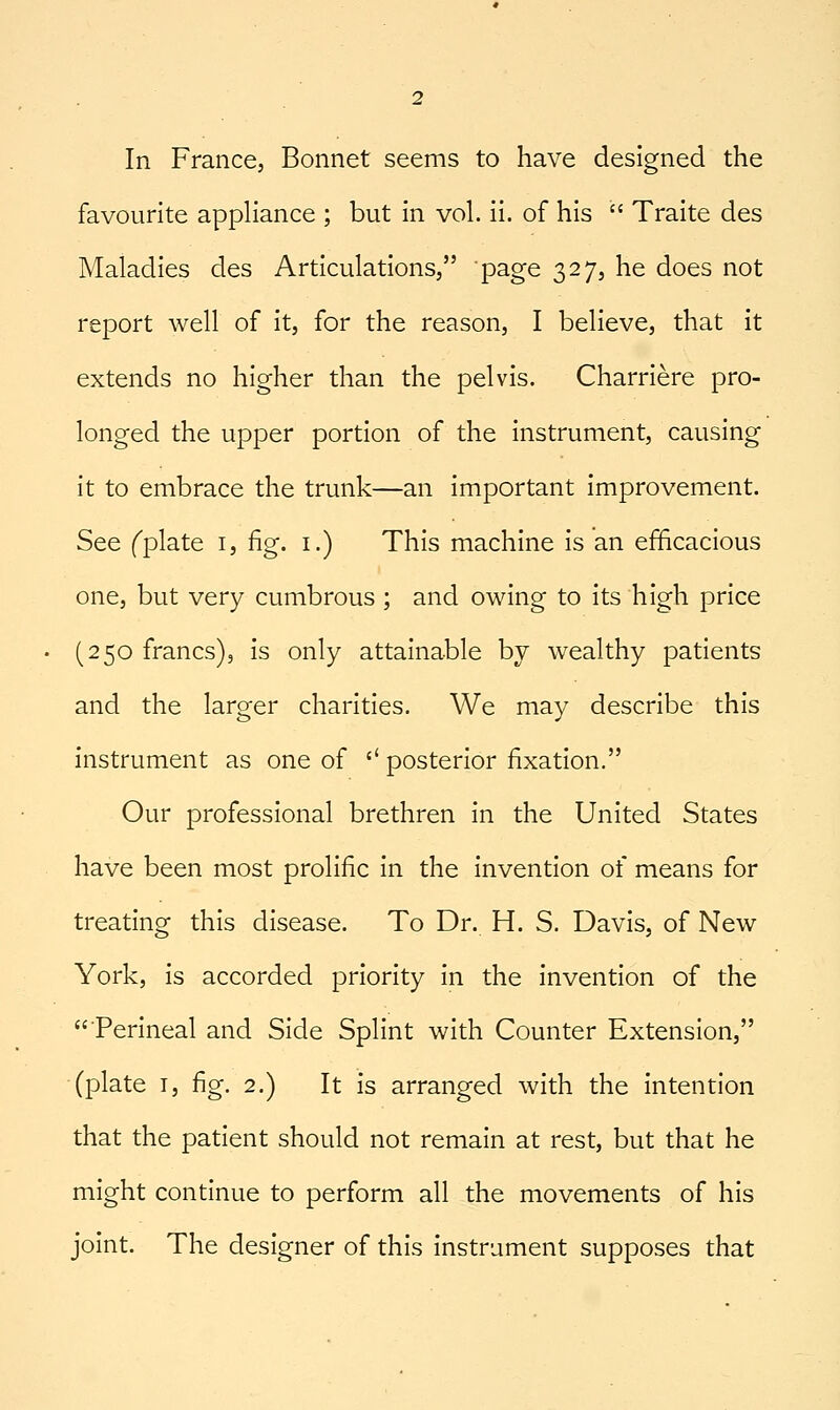 In France, Bonnet seems to have designed the favourite appHance ; but in vol. ii. of his  Traite des Maladies des Articulations, page 327, he does not report well of it, for the reason, I believe, that it extends no higher than the pelvis. Charriere pro- longed the upper portion of the instrument, causing it to embrace the trunk—an important improvement. See fplate i, fig. i.) This machine is an efficacious one, but very cumbrous ; and owing to its high price (250 francs), is only attainable by wealthy patients and the larger charities. We may describe this instrument as one of '' posterior fixation. Our professional brethren in the United States have been most prolific in the invention of means for treating this disease. To Dr. H. S. Davis, of New York, is accorded priority in the invention of the Perineal and Side Splint with Counter Extension, (plate I, fig. 2.) It is arranged with the intention that the patient should not remain at rest, but that he might continue to perform all the movements of his joint. The designer of this instrument supposes that