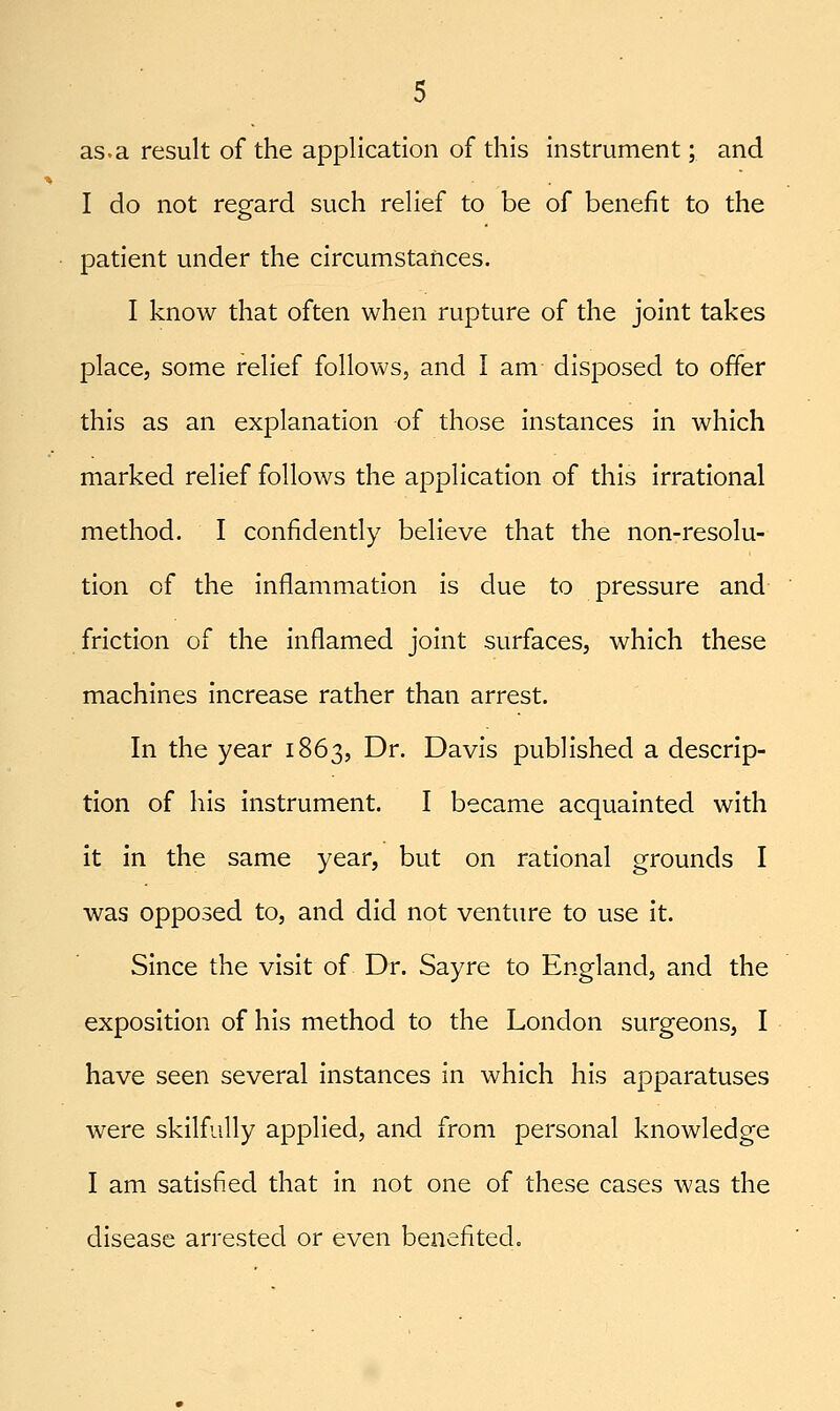 as.a result of the application of this instrument; and I do not regard such relief to be of benefit to the patient under the circumstances. I know that often when rupture of the joint takes place, some relief follows, and I am disposed to offer this as an explanation of those instances in which marked relief follows the application of this irrational method. I confidently believe that the non-resolu- tion of the inflammation is due to pressure and friction of the inflamed joint surfaces, which these machines increase rather than arrest. In the year 1863, Dr. Davis published a descrip- tion of his instrument. I became acquainted with it in the same year, but on rational grounds I was opposed to, and did not venture to use it. Since the visit of Dr. Sayre to England, and the exposition of his method to the London surgeons, I have seen several instances in which his apparatuses were skilfully applied, and from personal knowledge I am satisfied that in not one of these cases was the disease arrested or even benefited.