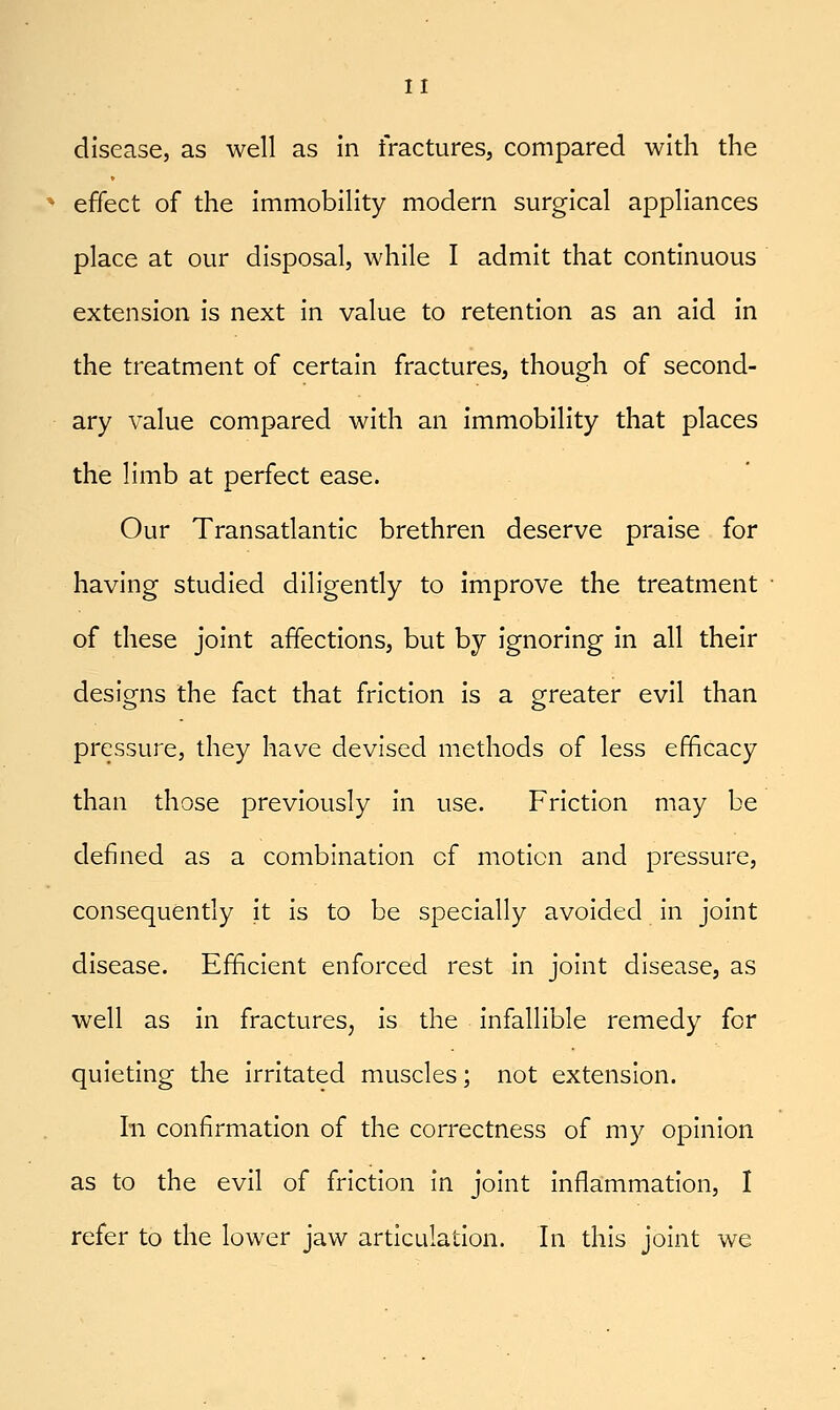 disease, as well as in fractures, compared wldi the effect of the immobility modern surgical appliances place at our disposal, while I admit that continuous extension is next in value to retention as an aid in the treatment of certain fractures, though of second- ary value compared with an immobility that places the limb at perfect ease. Our Transatlantic brethren deserve praise for having studied diligently to improve the treatment ■ of these joint affections, but by ignoring in all their designs the fact that friction is a greater evil than pressure, they have devised methods of less efficacy than those previously in use. Friction may be defined as a combination of motion and pressure, consequently it is to be specially avoided in joint disease. Efficient enforced rest in joint disease, as well as in fractures^ is the infallible remedy for quieting the irritated muscles; not extension. In confirmation of the correctness of my opinion as to the evil of friction in joint inflammation, I refer to the lower jaw articulation. In this joint we